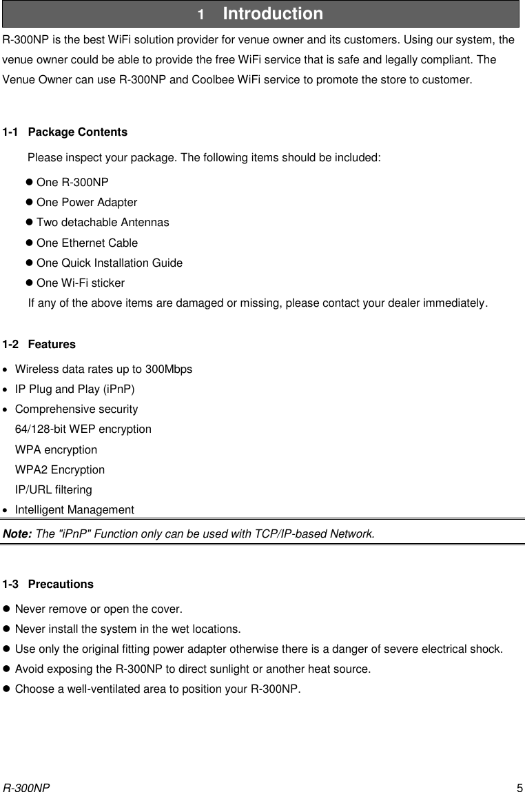 R-300NP 5 1  Introduction R-300NP is the best WiFi solution provider for venue owner and its customers. Using our system, the venue owner could be able to provide the free WiFi service that is safe and legally compliant. The Venue Owner can use R-300NP and Coolbee WiFi service to promote the store to customer.  1-1  Package Contents Please inspect your package. The following items should be included:  One R-300NP  One Power Adapter  Two detachable Antennas  One Ethernet Cable  One Quick Installation Guide  One Wi-Fi sticker If any of the above items are damaged or missing, please contact your dealer immediately.  1-2  Features   Wireless data rates up to 300Mbps   IP Plug and Play (iPnP)   Comprehensive security 64/128-bit WEP encryption WPA encryption WPA2 Encryption IP/URL filtering   Intelligent Management Note: The &quot;iPnP&quot; Function only can be used with TCP/IP-based Network.  1-3  Precautions  Never remove or open the cover.  Never install the system in the wet locations.  Use only the original fitting power adapter otherwise there is a danger of severe electrical shock.  Avoid exposing the R-300NP to direct sunlight or another heat source.  Choose a well-ventilated area to position your R-300NP. 