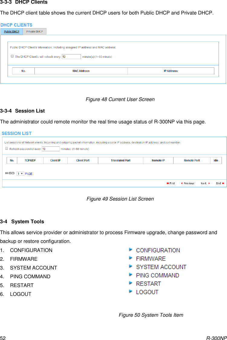 R-300NP 52 3-3-3  DHCP Clients The DHCP client table shows the current DHCP users for both Public DHCP and Private DHCP.   Figure 48 Current User Screen 3-3-4  Session List The administrator could remote monitor the real time usage status of R-300NP via this page.  Figure 49 Session List Screen                      3-4  System Tools This allows service provider or administrator to process Firmware upgrade, change password and backup or restore configuration. 1.  CONFIGURATION 2.  FIRMWARE 3.  SYSTEM ACCOUNT 4.  PING COMMAND 5.  RESTART 6.  LOGOUT                               Figure 50 System Tools Item 