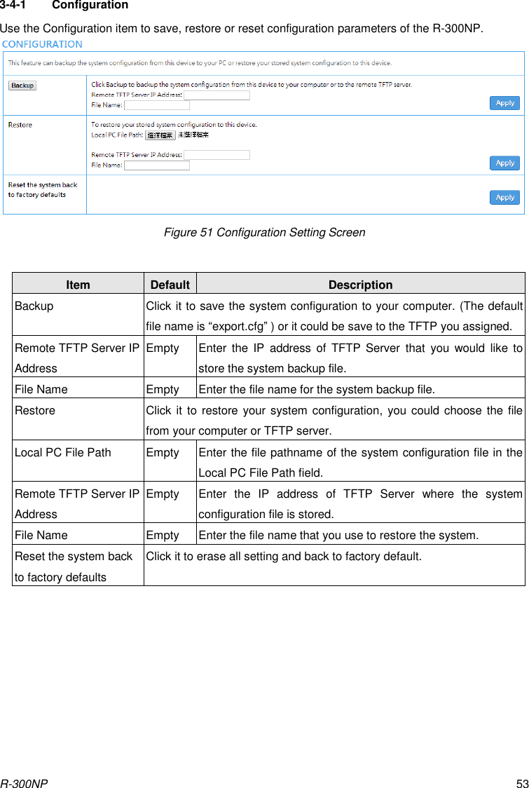 R-300NP 53 3-4-1  Configuration Use the Configuration item to save, restore or reset configuration parameters of the R-300NP. Figure 51 Configuration Setting Screen  Item Default Description Backup Click it to save the system configuration to your computer. (The default file name is “export.cfg” ) or it could be save to the TFTP you assigned. Remote TFTP Server IP Address Empty Enter  the  IP  address  of  TFTP  Server  that  you  would  like  to store the system backup file. File Name Empty Enter the file name for the system backup file. Restore Click it to restore your system configuration,  you could choose the file from your computer or TFTP server.   Local PC File Path Empty Enter the file pathname of the system configuration file in the Local PC File Path field. Remote TFTP Server IP Address Empty Enter  the  IP  address  of  TFTP  Server  where  the  system configuration file is stored. File Name Empty Enter the file name that you use to restore the system. Reset the system back to factory defaults Click it to erase all setting and back to factory default.  