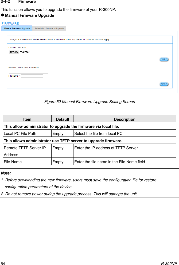 R-300NP 54 3-4-2  Firmware This function allows you to upgrade the firmware of your R-300NP.  Manual Firmware Upgrade Figure 52 Manual Firmware Upgrade Setting Screen  Item Default Description This allow administrator to upgrade the firmware via local file. Local PC File Path Empty Select the file from local PC. This allows administrator use TFTP server to upgrade firmware. Remote TFTP Server IP Address Empty Enter the IP address of TFTP Server. File Name Empty Enter the file name in the File Name field. Note:   1. Before downloading the new firmware, users must save the configuration file for restore configuration parameters of the device. 2. Do not remove power during the upgrade process. This will damage the unit.  