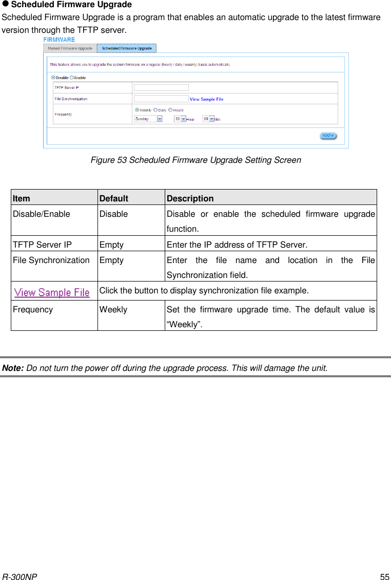 R-300NP 55  Scheduled Firmware Upgrade Scheduled Firmware Upgrade is a program that enables an automatic upgrade to the latest firmware version through the TFTP server.  Figure 53 Scheduled Firmware Upgrade Setting Screen  Item Default Description Disable/Enable Disable Disable  or  enable  the  scheduled  firmware  upgrade function. TFTP Server IP Empty Enter the IP address of TFTP Server. File Synchronization Empty Enter  the  file  name  and  location  in  the  File Synchronization field.  Click the button to display synchronization file example. Frequency Weekly Set  the  firmware  upgrade  time.  The  default  value  is “Weekly”.  Note: Do not turn the power off during the upgrade process. This will damage the unit. 