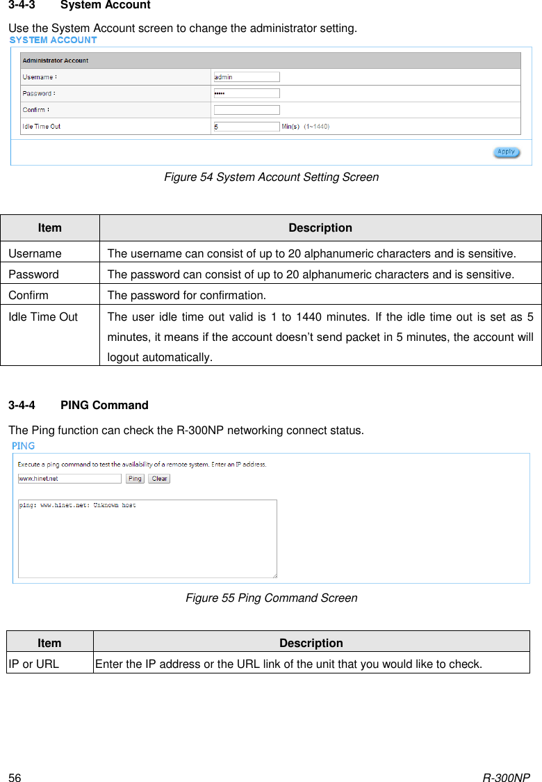 R-300NP 56 3-4-3  System Account Use the System Account screen to change the administrator setting.  Figure 54 System Account Setting Screen   3-4-4  PING Command The Ping function can check the R-300NP networking connect status.  Figure 55 Ping Command Screen   Item Description Username The username can consist of up to 20 alphanumeric characters and is sensitive. Password The password can consist of up to 20 alphanumeric characters and is sensitive. Confirm The password for confirmation. Idle Time Out The user idle time out valid is 1 to 1440 minutes. If the idle time out is set as 5 minutes, it means if the account doesn’t send packet in 5 minutes, the account will logout automatically. Item Description IP or URL Enter the IP address or the URL link of the unit that you would like to check. 