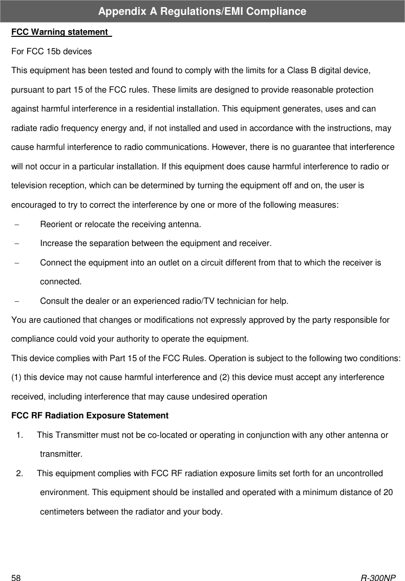 R-300NP 58 Appendix A Regulations/EMI Compliance FCC Warning statement   For FCC 15b devices This equipment has been tested and found to comply with the limits for a Class B digital device, pursuant to part 15 of the FCC rules. These limits are designed to provide reasonable protection against harmful interference in a residential installation. This equipment generates, uses and can radiate radio frequency energy and, if not installed and used in accordance with the instructions, may cause harmful interference to radio communications. However, there is no guarantee that interference will not occur in a particular installation. If this equipment does cause harmful interference to radio or television reception, which can be determined by turning the equipment off and on, the user is encouraged to try to correct the interference by one or more of the following measures:     Reorient or relocate the receiving antenna.     Increase the separation between the equipment and receiver.     Connect the equipment into an outlet on a circuit different from that to which the receiver is connected.     Consult the dealer or an experienced radio/TV technician for help.   You are cautioned that changes or modifications not expressly approved by the party responsible for compliance could void your authority to operate the equipment.   This device complies with Part 15 of the FCC Rules. Operation is subject to the following two conditions: (1) this device may not cause harmful interference and (2) this device must accept any interference received, including interference that may cause undesired operation   FCC RF Radiation Exposure Statement   1.  This Transmitter must not be co‐located or operating in conjunction with any other antenna or transmitter.   2.  This equipment complies with FCC RF radiation exposure limits set forth for an uncontrolled environment. This equipment should be installed and operated with a minimum distance of 20 centimeters between the radiator and your body.  