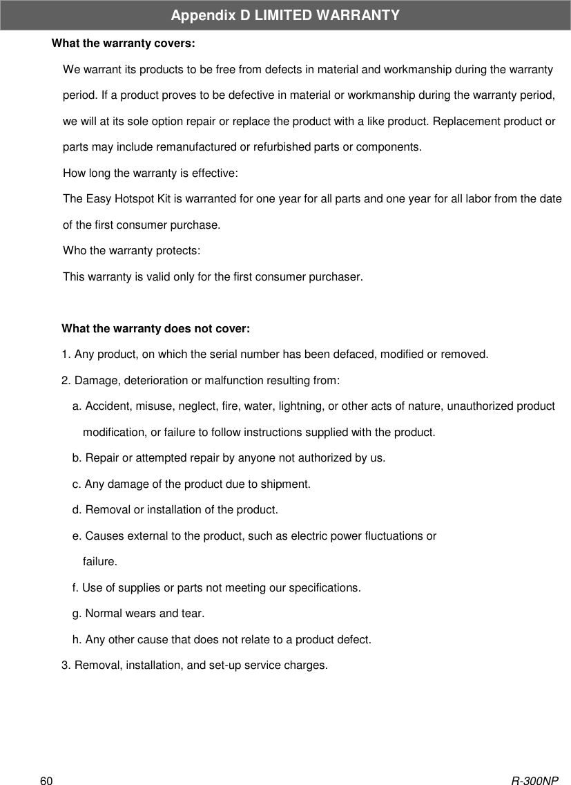 R-300NP 60 Appendix D LIMITED WARRANTY What the warranty covers: We warrant its products to be free from defects in material and workmanship during the warranty period. If a product proves to be defective in material or workmanship during the warranty period, we will at its sole option repair or replace the product with a like product. Replacement product or parts may include remanufactured or refurbished parts or components. How long the warranty is effective: The Easy Hotspot Kit is warranted for one year for all parts and one year for all labor from the date of the first consumer purchase. Who the warranty protects: This warranty is valid only for the first consumer purchaser.  What the warranty does not cover: 1. Any product, on which the serial number has been defaced, modified or removed. 2. Damage, deterioration or malfunction resulting from: a. Accident, misuse, neglect, fire, water, lightning, or other acts of nature, unauthorized product modification, or failure to follow instructions supplied with the product. b. Repair or attempted repair by anyone not authorized by us. c. Any damage of the product due to shipment. d. Removal or installation of the product. e. Causes external to the product, such as electric power fluctuations or failure. f. Use of supplies or parts not meeting our specifications. g. Normal wears and tear. h. Any other cause that does not relate to a product defect. 3. Removal, installation, and set-up service charges.    