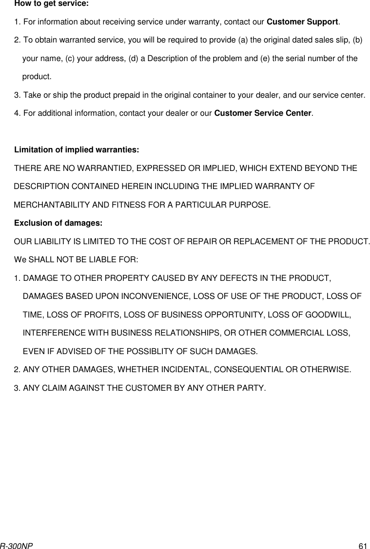 R-300NP 61 How to get service: 1. For information about receiving service under warranty, contact our Customer Support. 2. To obtain warranted service, you will be required to provide (a) the original dated sales slip, (b) your name, (c) your address, (d) a Description of the problem and (e) the serial number of the product. 3. Take or ship the product prepaid in the original container to your dealer, and our service center. 4. For additional information, contact your dealer or our Customer Service Center.  Limitation of implied warranties: THERE ARE NO WARRANTIED, EXPRESSED OR IMPLIED, WHICH EXTEND BEYOND THE DESCRIPTION CONTAINED HEREIN INCLUDING THE IMPLIED WARRANTY OF MERCHANTABILITY AND FITNESS FOR A PARTICULAR PURPOSE. Exclusion of damages: OUR LIABILITY IS LIMITED TO THE COST OF REPAIR OR REPLACEMENT OF THE PRODUCT. We SHALL NOT BE LIABLE FOR: 1. DAMAGE TO OTHER PROPERTY CAUSED BY ANY DEFECTS IN THE PRODUCT, DAMAGES BASED UPON INCONVENIENCE, LOSS OF USE OF THE PRODUCT, LOSS OF TIME, LOSS OF PROFITS, LOSS OF BUSINESS OPPORTUNITY, LOSS OF GOODWILL, INTERFERENCE WITH BUSINESS RELATIONSHIPS, OR OTHER COMMERCIAL LOSS, EVEN IF ADVISED OF THE POSSIBLITY OF SUCH DAMAGES. 2. ANY OTHER DAMAGES, WHETHER INCIDENTAL, CONSEQUENTIAL OR OTHERWISE. 3. ANY CLAIM AGAINST THE CUSTOMER BY ANY OTHER PARTY. 