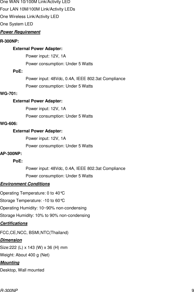 R-300NP 9 One WAN 10/100M Link/Activity LED Four LAN 10M/100M Link/Activity LEDs One Wireless Link/Activity LED One System LED Power Requirement R-300NP: External Power Adapter: Power input: 12V, 1A Power consumption: Under 5 Watts PoE: Power input: 48Vdc, 0.4A, IEEE 802.3at Compliance Power consumption: Under 5 Watts WG-701: External Power Adapter: Power input: 12V, 1A Power consumption: Under 5 Watts WG-606: External Power Adapter: Power input: 12V, 1A Power consumption: Under 5 Watts AP-300NP: PoE: Power input: 48Vdc, 0.4A, IEEE 802.3at Compliance Power consumption: Under 5 Watts Environment Conditions Operating Temperature: 0 to 40°C Storage Temperature: -10 to 60°C Operating Humidity: 10~90% non-condensing Storage Humidity: 10% to 90% non-condensing Certifications FCC,CE,NCC, BSMI,NTC(Thailand) Dimension Size:222 (L) x 143 (W) x 36 (H) mm Weight: About 400 g (Net) Mounting Desktop, Wall mounted 