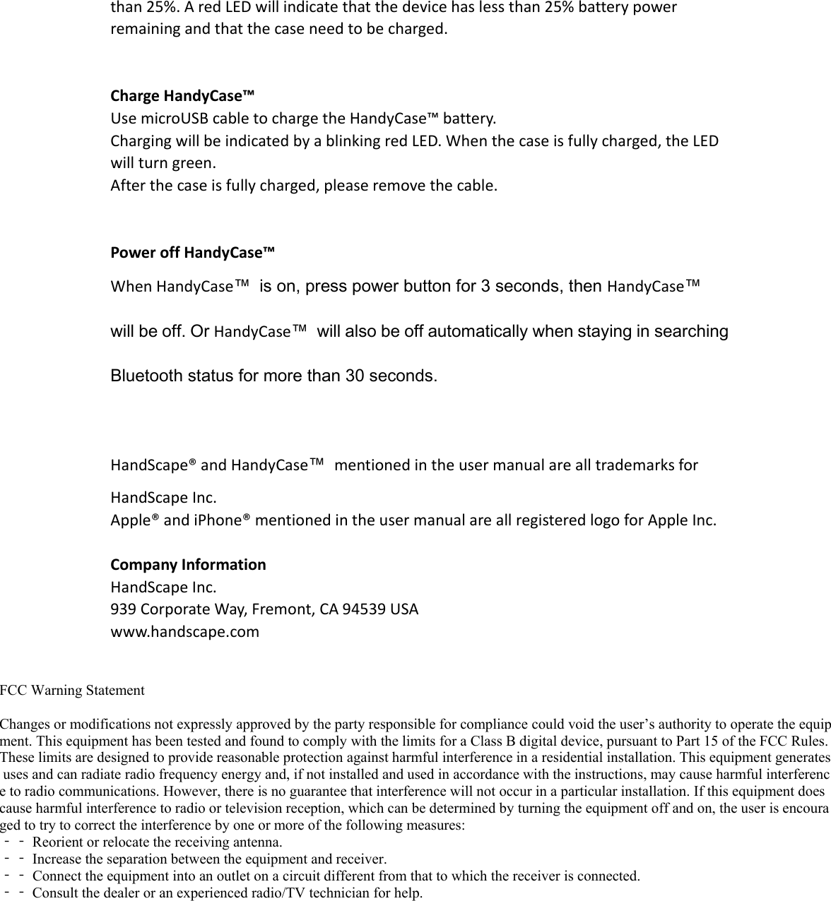 than25%.AredLEDwillindicatethatthedevicehaslessthan25%batterypowerremainingandthatthecaseneedtobecharged.ChargeHandyCase™UsemicroUSBcabletochargetheHandyCase™battery.ChargingwillbeindicatedbyablinkingredLED.Whenthecaseisfullycharged,theLEDwillturngreen.Afterthecaseisfullycharged,pleaseremovethecable.PoweroffHandyCase™WhenHandyCase™  is on, press power button for 3 seconds, then HandyCase™ will be off. Or HandyCase™  will also be off automatically when staying in searching Bluetooth status for more than 30 seconds. HandScape®andHandyCase™mentionedintheusermanualarealltrademarksforHandScapeInc.Apple®andiPhone®mentionedintheusermanualareallregisteredlogoforAppleInc.CompanyInformationHandScapeInc.939CorporateWay,Fremont,CA94539USAwww.handscape.comFCC Warning Statement Changes or modifications not expressly approved by the party responsible for compliance could void the user’s authority to operate the equipment. This equipment has been tested and found to comply with the limits for a Class B digital device, pursuant to Part 15 of the FCC Rules. These limits are designed to provide reasonable protection against harmful interference in a residential installation. This equipment generates uses and can radiate radio frequency energy and, if not installed and used in accordance with the instructions, may cause harmful interference to radio communications. However, there is no guarantee that interference will not occur in a particular installation. If this equipment does cause harmful interference to radio or television reception, which can be determined by turning the equipment off and on, the user is encouraged to try to correct the interference by one or more of the following measures: ‐‐ Reorient or relocate the receiving antenna. ‐‐ Increase the separation between the equipment and receiver. ‐‐ Connect the equipment into an outlet on a circuit different from that to which the receiver is connected. ‐‐ Consult the dealer or an experienced radio/TV technician for help. 