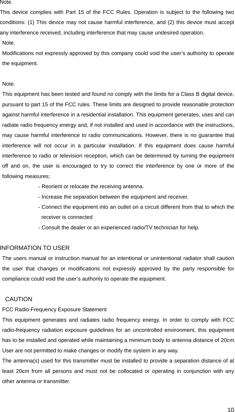  10Note. This device complies with Part 15 of the FCC Rules. Operation is subject to the following two conditions: (1) This device may not cause harmful interference, and (2) this device must accept any interference received, including interference that may cause undesired operation. Note. Modifications not expressly approved by this company could void the user’s authority to operate the equipment.  Note. This equipment has been tested and found no comply with the limits for a Class B digital device, pursuant to part 15 of the FCC rules. These limits are designed to provide reasonable protection against harmful interference in a residential installation. This equipment generates, uses and can radiate radio frequency energy and, if not installed and used in accordance with the instructions, may cause harmful interference to radio communications. However, there is no guarantee that interference will not occur in a particular installation. If this equipment does cause harmful interference to radio or television reception, which can be determined by turning the equipment off and on, the user is encouraged to try to correct the interference by one or more of the following measures; - Reorient or relocate the receiving antenna. - Increase the separation between the equipment and receiver. - Connect the equipment into an outlet on a circuit different from that to which the receiver is connected - Consult the dealer or an experienced radio/TV technician for help.  INFORMATION TO USER The users manual or instruction manual for an intentional or unintentional radiator shall caution the user that changes or modifications not expressly approved by the party responsible for compliance could void the user’s authority to operate the equipment.  CAUTION FCC Radio-Frequency Exposure Statement This equipment generates and radiates radio frequency energy. In order to comply with FCC radio-frequency radiation exposure guidelines for an uncontrolled environment, this equipment has to be installed and operated while maintaining a minimum body to antenna distance of 20cm. User are not permitted to make changes or modify the system in any way. The antenna(s) used for this transmitter must be installed to provide a separation distance of at least 20cm from all persons and must not be collocated or operating in conjunction with any other antenna or transmitter. 