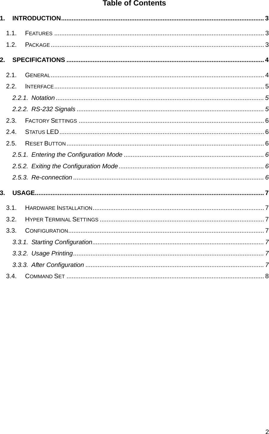  2Table of Contents 1. INTRODUCTION....................................................................................................................3 1.1. FEATURES ........................................................................................................................ 3 1.2. PACKAGE .......................................................................................................................... 3 2. SPECIFICATIONS ................................................................................................................. 4 2.1. GENERAL.......................................................................................................................... 4 2.2. INTERFACE........................................................................................................................ 5 2.2.1. Notation ....................................................................................................................... 5 2.2.2. RS-232 Signals ........................................................................................................... 5 2.3. FACTORY SETTINGS .......................................................................................................... 6 2.4. STATUS LED..................................................................................................................... 6 2.5. RESET BUTTON................................................................................................................. 6 2.5.1. Entering the Configuration Mode ................................................................................ 6 2.5.2. Exiting the Configuration Mode................................................................................... 6 2.5.3. Re-connection ............................................................................................................. 6 3. USAGE................................................................................................................................... 7 3.1. HARDWARE INSTALLATION.................................................................................................. 7 3.2. HYPER TERMINAL SETTINGS .............................................................................................. 7 3.3. CONFIGURATION................................................................................................................ 7 3.3.1. Starting Configuration.................................................................................................. 7 3.3.2. Usage Printing............................................................................................................. 7 3.3.3. After Configuration ...................................................................................................... 7 3.4. COMMAND SET ................................................................................................................. 8          
