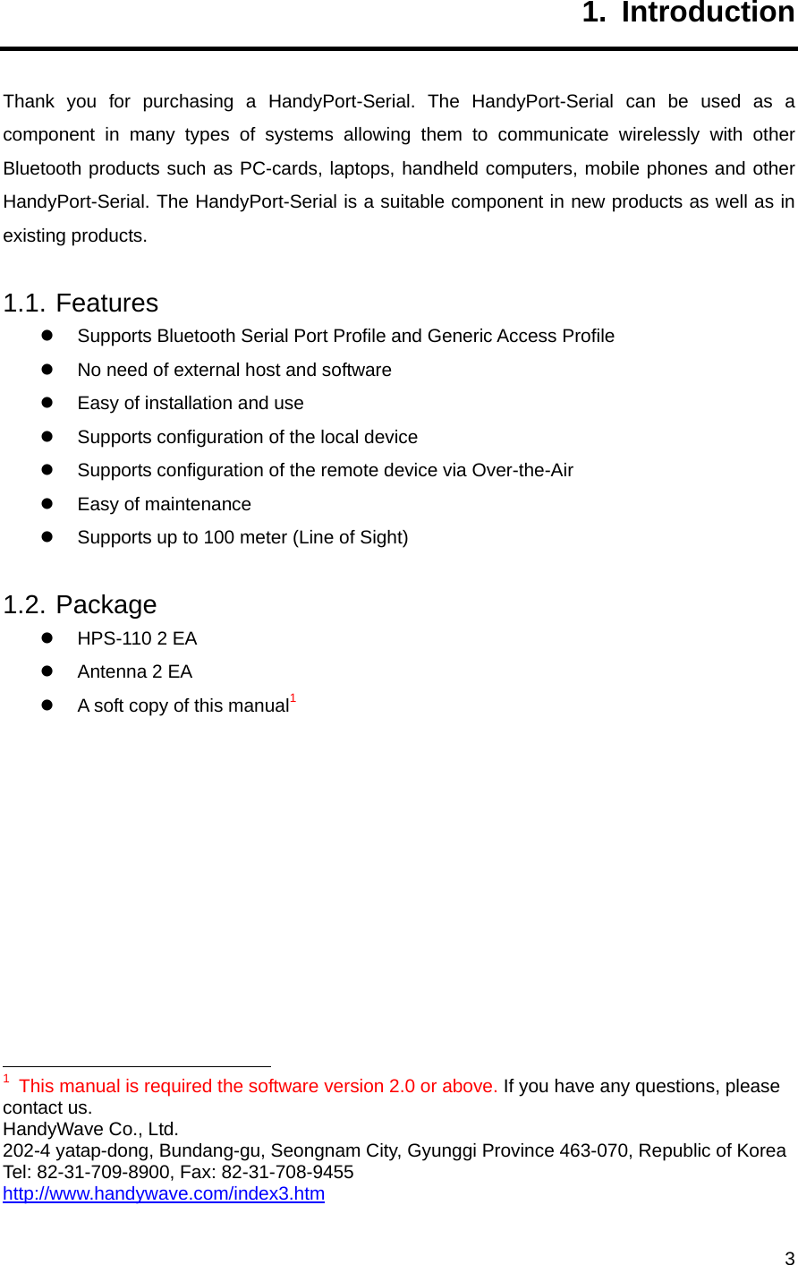     31. Introduction Thank you for purchasing a HandyPort-Serial. The HandyPort-Serial can be used as a component in many types of systems allowing them to communicate wirelessly with other Bluetooth products such as PC-cards, laptops, handheld computers, mobile phones and other HandyPort-Serial. The HandyPort-Serial is a suitable component in new products as well as in existing products. 1.1. Features z  Supports Bluetooth Serial Port Profile and Generic Access Profile z  No need of external host and software z  Easy of installation and use z  Supports configuration of the local device z  Supports configuration of the remote device via Over-the-Air z  Easy of maintenance z  Supports up to 100 meter (Line of Sight) 1.2. Package z  HPS-110 2 EA z  Antenna 2 EA z  A soft copy of this manual1                                                              1  This manual is required the software version 2.0 or above. If you have any questions, please contact us. HandyWave Co., Ltd.   202-4 yatap-dong, Bundang-gu, Seongnam City, Gyunggi Province 463-070, Republic of Korea Tel: 82-31-709-8900, Fax: 82-31-708-9455 http://www.handywave.com/index3.htm 