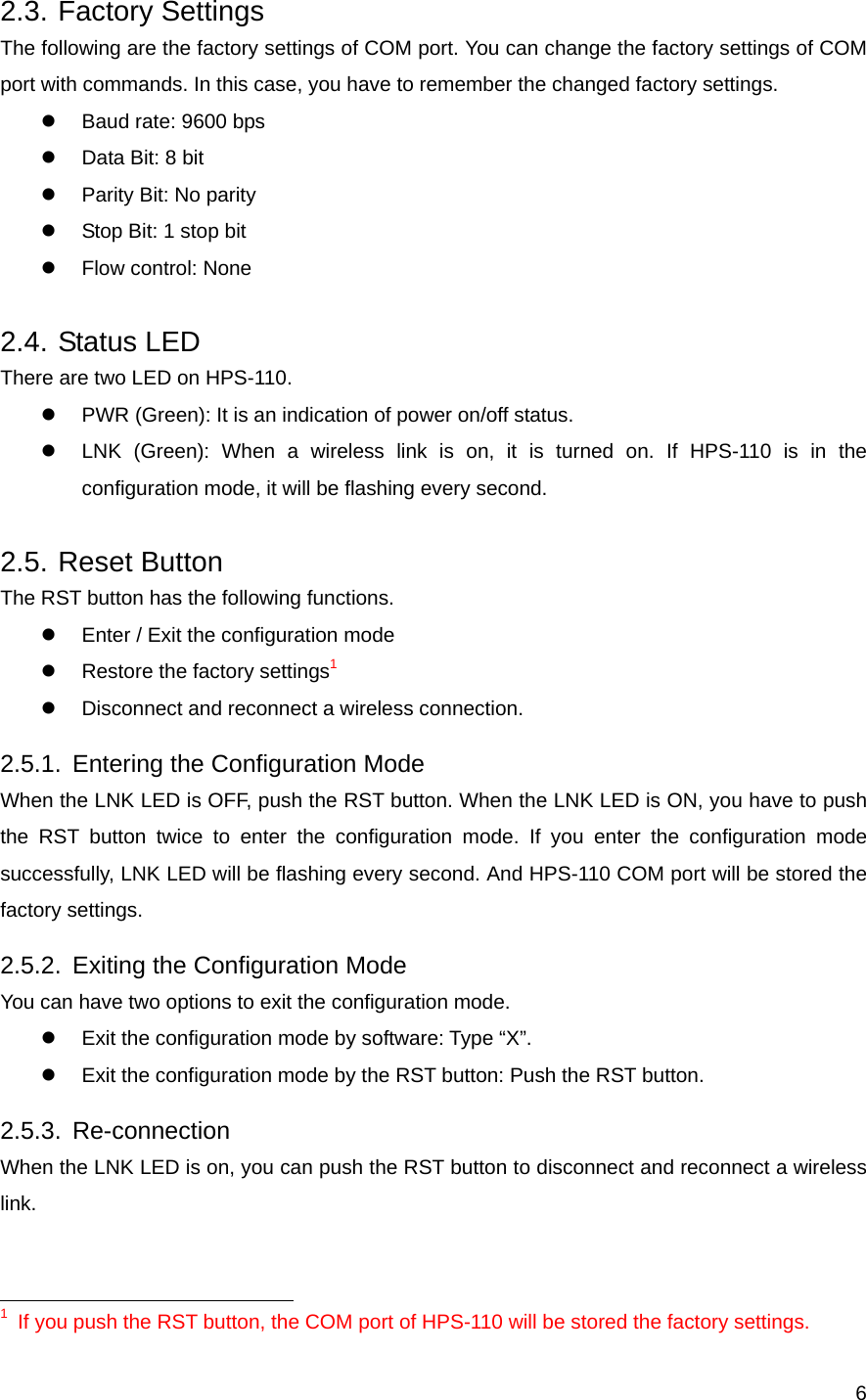  62.3. Factory Settings The following are the factory settings of COM port. You can change the factory settings of COM port with commands. In this case, you have to remember the changed factory settings. z  Baud rate: 9600 bps z  Data Bit: 8 bit z  Parity Bit: No parity z  Stop Bit: 1 stop bit z  Flow control: None 2.4. Status LED There are two LED on HPS-110. z  PWR (Green): It is an indication of power on/off status. z  LNK (Green): When a wireless link is on, it is turned on. If HPS-110 is in the configuration mode, it will be flashing every second. 2.5. Reset Button The RST button has the following functions. z  Enter / Exit the configuration mode z  Restore the factory settings1 z  Disconnect and reconnect a wireless connection. 2.5.1. Entering the Configuration Mode When the LNK LED is OFF, push the RST button. When the LNK LED is ON, you have to push the RST button twice to enter the configuration mode. If you enter the configuration mode successfully, LNK LED will be flashing every second. And HPS-110 COM port will be stored the factory settings. 2.5.2. Exiting the Configuration Mode You can have two options to exit the configuration mode. z  Exit the configuration mode by software: Type “X”. z  Exit the configuration mode by the RST button: Push the RST button. 2.5.3. Re-connection When the LNK LED is on, you can push the RST button to disconnect and reconnect a wireless link.                                                        1  If you push the RST button, the COM port of HPS-110 will be stored the factory settings. 