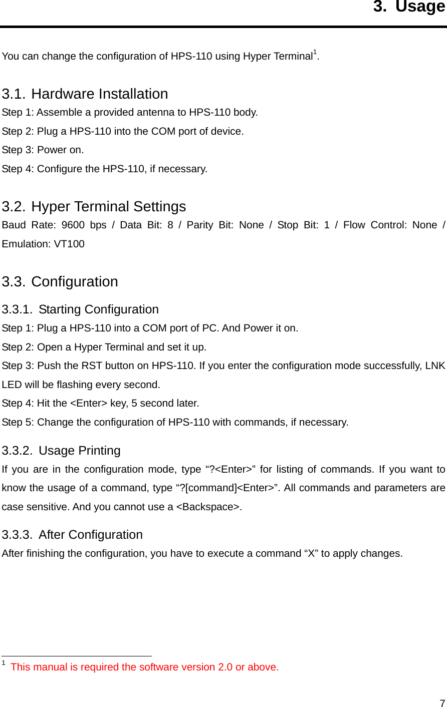     73. Usage You can change the configuration of HPS-110 using Hyper Terminal1. 3.1. Hardware Installation Step 1: Assemble a provided antenna to HPS-110 body. Step 2: Plug a HPS-110 into the COM port of device. Step 3: Power on. Step 4: Configure the HPS-110, if necessary. 3.2. Hyper Terminal Settings Baud Rate: 9600 bps / Data Bit: 8 / Parity Bit: None / Stop Bit: 1 / Flow Control: None / Emulation: VT100 3.3. Configuration 3.3.1. Starting Configuration Step 1: Plug a HPS-110 into a COM port of PC. And Power it on. Step 2: Open a Hyper Terminal and set it up. Step 3: Push the RST button on HPS-110. If you enter the configuration mode successfully, LNK LED will be flashing every second. Step 4: Hit the &lt;Enter&gt; key, 5 second later.   Step 5: Change the configuration of HPS-110 with commands, if necessary. 3.3.2. Usage Printing If you are in the configuration mode, type “?&lt;Enter&gt;” for listing of commands. If you want to know the usage of a command, type “?[command]&lt;Enter&gt;”. All commands and parameters are case sensitive. And you cannot use a &lt;Backspace&gt;. 3.3.3. After Configuration After finishing the configuration, you have to execute a command “X” to apply changes.                                                           1 This manual is required the software version 2.0 or above. 