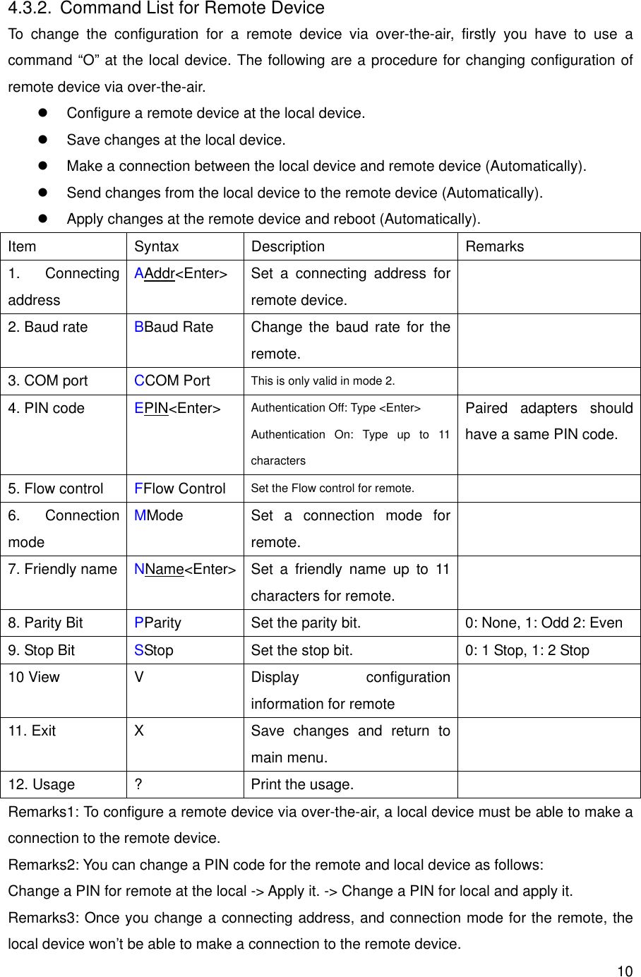      104.3.2.  Command List for Remote Device To change the configuration for a remote device via over-the-air, firstly you have to use a command “O” at the local device. The following are a procedure for changing configuration of remote device via over-the-air.   Configure a remote device at the local device.   Save changes at the local device.   Make a connection between the local device and remote device (Automatically).   Send changes from the local device to the remote device (Automatically).   Apply changes at the remote device and reboot (Automatically). Item Syntax Description  Remarks 1. Connecting address AAddr&lt;Enter&gt;  Set a connecting address for remote device.  2. Baud rate  BBaud Rate  Change the baud rate for the remote.  3. COM port  CCOM Port  This is only valid in mode 2.   4. PIN code  EPIN&lt;Enter&gt; Authentication Off: Type &lt;Enter&gt; Authentication On: Type up to 11 characters Paired adapters should have a same PIN code. 5. Flow control  FFlow Control Set the Flow control for remote.   6. Connection mode MMode  Set a connection mode for remote.  7. Friendly name  NName&lt;Enter&gt;  Set a friendly name up to 11 characters for remote.  8. Parity Bit  PParity Set the parity bit.  0: None, 1: Odd 2: Even 9. Stop Bit  SStop Set the stop bit.  0: 1 Stop, 1: 2 Stop 10 View  V  Display  configuration information for remote  11. Exit  X  Save changes and return to main menu.  12. Usage  ?  Print the usage.   Remarks1: To configure a remote device via over-the-air, a local device must be able to make a connection to the remote device. Remarks2: You can change a PIN code for the remote and local device as follows: Change a PIN for remote at the local -&gt; Apply it. -&gt; Change a PIN for local and apply it. Remarks3: Once you change a connecting address, and connection mode for the remote, the local device won’t be able to make a connection to the remote device. 