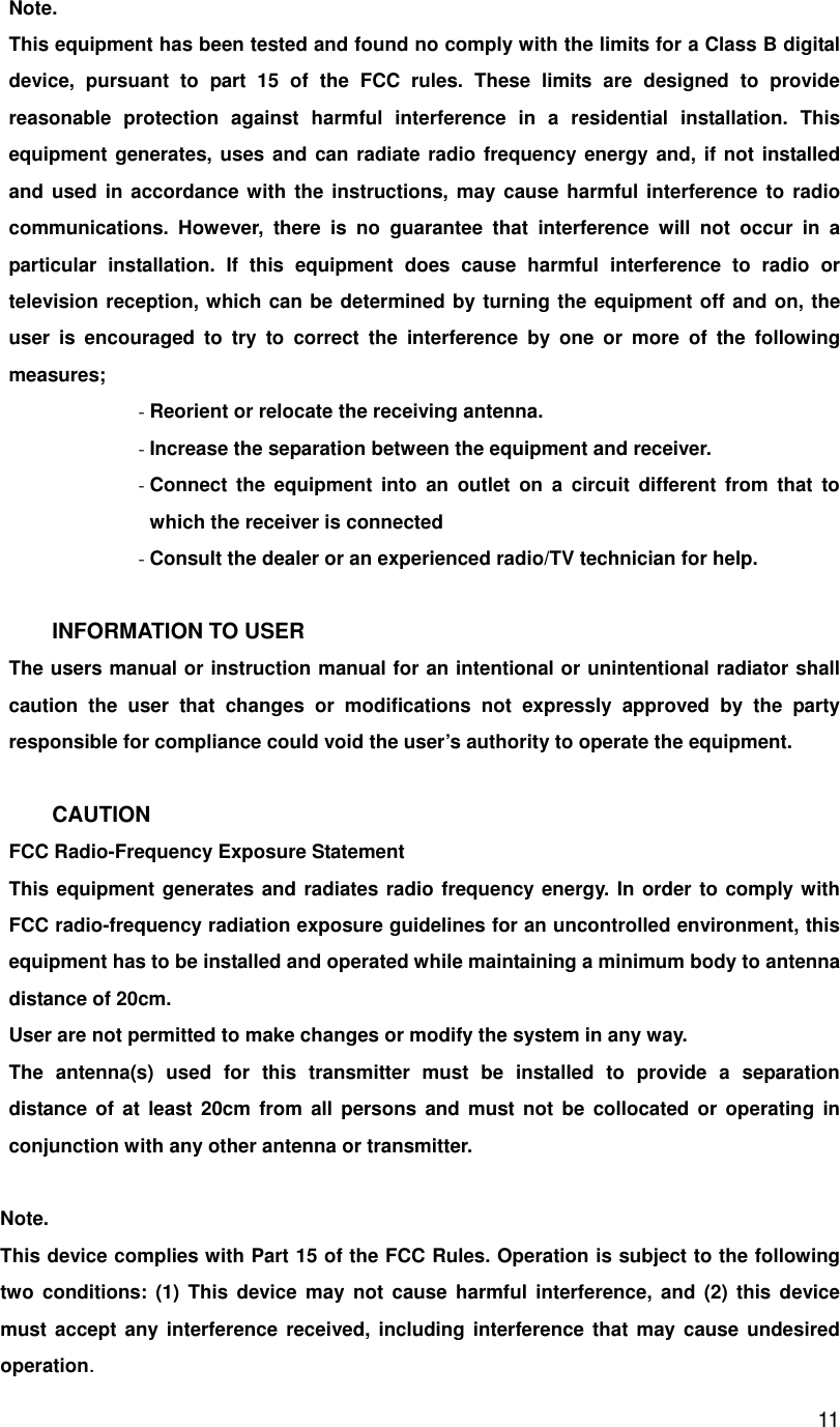       11Note. This equipment has been tested and found no comply with the limits for a Class B digital device, pursuant to part 15 of the FCC rules. These limits are designed to provide reasonable protection against harmful interference in a residential installation. This equipment generates, uses and can radiate radio frequency energy and, if not installed and used in accordance with the instructions, may cause harmful interference to radio communications. However, there is no guarantee that interference will not occur in a particular installation. If this equipment does cause harmful interference to radio or television reception, which can be determined by turning the equipment off and on, the user is encouraged to try to correct the interference by one or more of the following measures; - Reorient or relocate the receiving antenna. - Increase the separation between the equipment and receiver. - Connect the equipment into an outlet on a circuit different from that to which the receiver is connected - Consult the dealer or an experienced radio/TV technician for help.  INFORMATION TO USER The users manual or instruction manual for an intentional or unintentional radiator shall caution the user that changes or modifications not expressly approved by the party responsible for compliance could void the user’s authority to operate the equipment.  CAUTION FCC Radio-Frequency Exposure Statement This equipment generates and radiates radio frequency energy. In order to comply with FCC radio-frequency radiation exposure guidelines for an uncontrolled environment, this equipment has to be installed and operated while maintaining a minimum body to antenna distance of 20cm. User are not permitted to make changes or modify the system in any way. The antenna(s) used for this transmitter must be installed to provide a separation distance of at least 20cm from all persons and must not be collocated or operating in conjunction with any other antenna or transmitter.  Note. This device complies with Part 15 of the FCC Rules. Operation is subject to the following two conditions: (1) This device may not cause harmful interference, and (2) this device must accept any interference received, including interference that may cause undesired operation. 