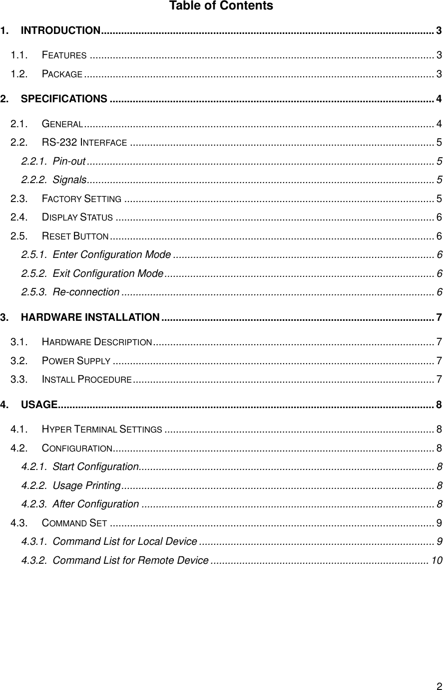      2Table of Contents 1. INTRODUCTION....................................................................................................................3 1.1. FEATURES ........................................................................................................................ 3 1.2. PACKAGE .......................................................................................................................... 3 2. SPECIFICATIONS ................................................................................................................. 4 2.1. GENERAL.......................................................................................................................... 4 2.2. RS-232 INTERFACE .......................................................................................................... 5 2.2.1. Pin-out.........................................................................................................................5 2.2.2. Signals.........................................................................................................................5 2.3. FACTORY SETTING ............................................................................................................ 5 2.4. DISPLAY STATUS ............................................................................................................... 6 2.5. RESET BUTTON................................................................................................................. 6 2.5.1. Enter Configuration Mode ........................................................................................... 6 2.5.2. Exit Configuration Mode.............................................................................................. 6 2.5.3. Re-connection ............................................................................................................. 6 3. HARDWARE INSTALLATION............................................................................................... 7 3.1. HARDWARE DESCRIPTION.................................................................................................. 7 3.2. POWER SUPPLY ................................................................................................................ 7 3.3. INSTALL PROCEDURE......................................................................................................... 7 4. USAGE................................................................................................................................... 8 4.1. HYPER TERMINAL SETTINGS .............................................................................................. 8 4.2. CONFIGURATION................................................................................................................ 8 4.2.1. Start Configuration....................................................................................................... 8 4.2.2. Usage Printing............................................................................................................. 8 4.2.3. After Configuration ...................................................................................................... 8 4.3. COMMAND SET ................................................................................................................. 9 4.3.1. Command List for Local Device .................................................................................. 9 4.3.2. Command List for Remote Device ............................................................................ 10   
