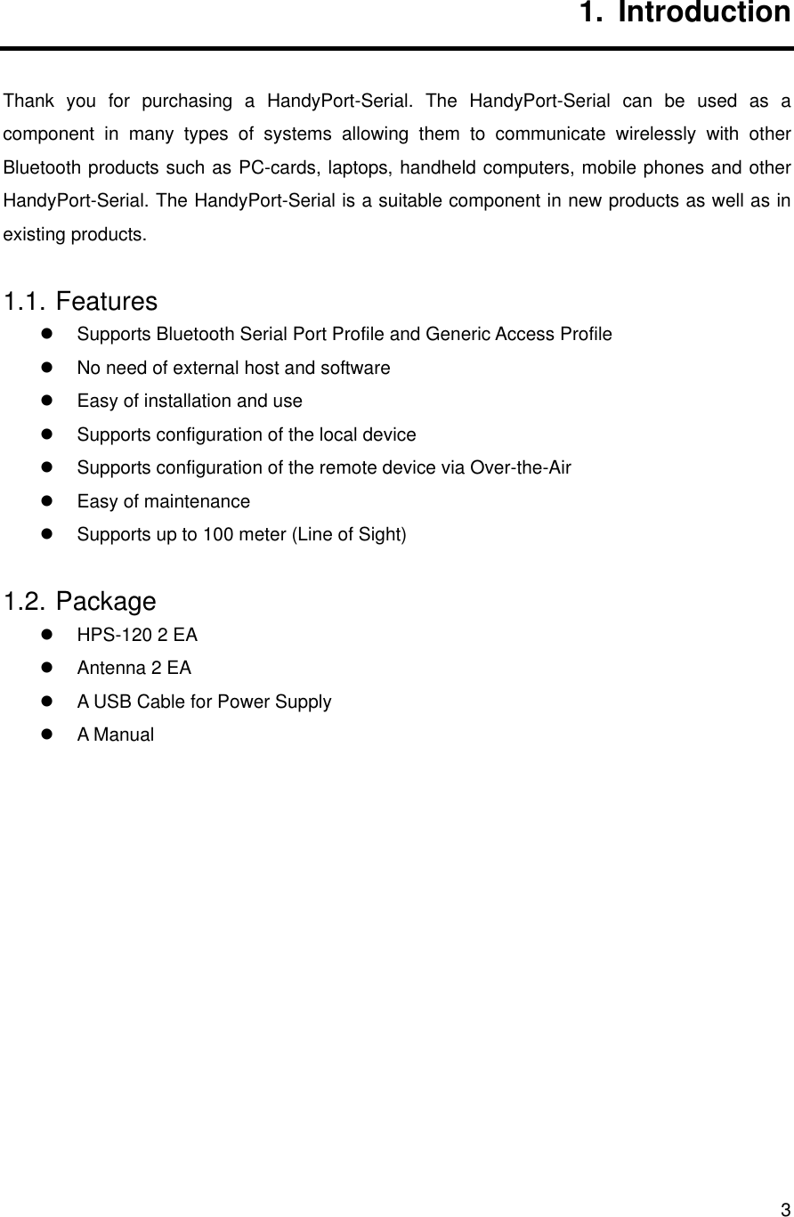       31. Introduction Thank you for purchasing a HandyPort-Serial. The HandyPort-Serial can be used as a component in many types of systems allowing them to communicate wirelessly with other Bluetooth products such as PC-cards, laptops, handheld computers, mobile phones and other HandyPort-Serial. The HandyPort-Serial is a suitable component in new products as well as in existing products. 1.1. Features   Supports Bluetooth Serial Port Profile and Generic Access Profile   No need of external host and software   Easy of installation and use   Supports configuration of the local device   Supports configuration of the remote device via Over-the-Air   Easy of maintenance   Supports up to 100 meter (Line of Sight) 1.2. Package   HPS-120 2 EA   Antenna 2 EA   A USB Cable for Power Supply   A Manual             