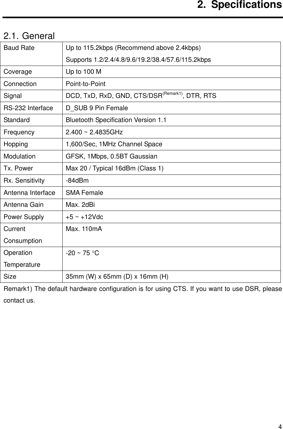      42. Specifications 2.1. General Baud Rate  Up to 115.2kbps (Recommend above 2.4kbps) Supports 1.2/2.4/4.8/9.6/19.2/38.4/57.6/115.2kbps  Coverage  Up to 100 M Connection Point-to-Point Signal  DCD, TxD, RxD, GND, CTS/DSR(Remark1), DTR, RTS RS-232 Interface  D_SUB 9 Pin Female Standard  Bluetooth Specification Version 1.1 Frequency  2.400 ~ 2.4835GHz Hopping  1,600/Sec, 1MHz Channel Space Modulation  GFSK, 1Mbps, 0.5BT Gaussian Tx. Power  Max 20 / Typical 16dBm (Class 1) Rx. Sensitivity  -84dBm Antenna Interface  SMA Female Antenna Gain  Max. 2dBi Power Supply  +5 ~ +12Vdc Current Consumption Max. 110mA Operation Temperature -20 ~ 75 °C Size  35mm (W) x 65mm (D) x 16mm (H) Remark1) The default hardware configuration is for using CTS. If you want to use DSR, please contact us.       