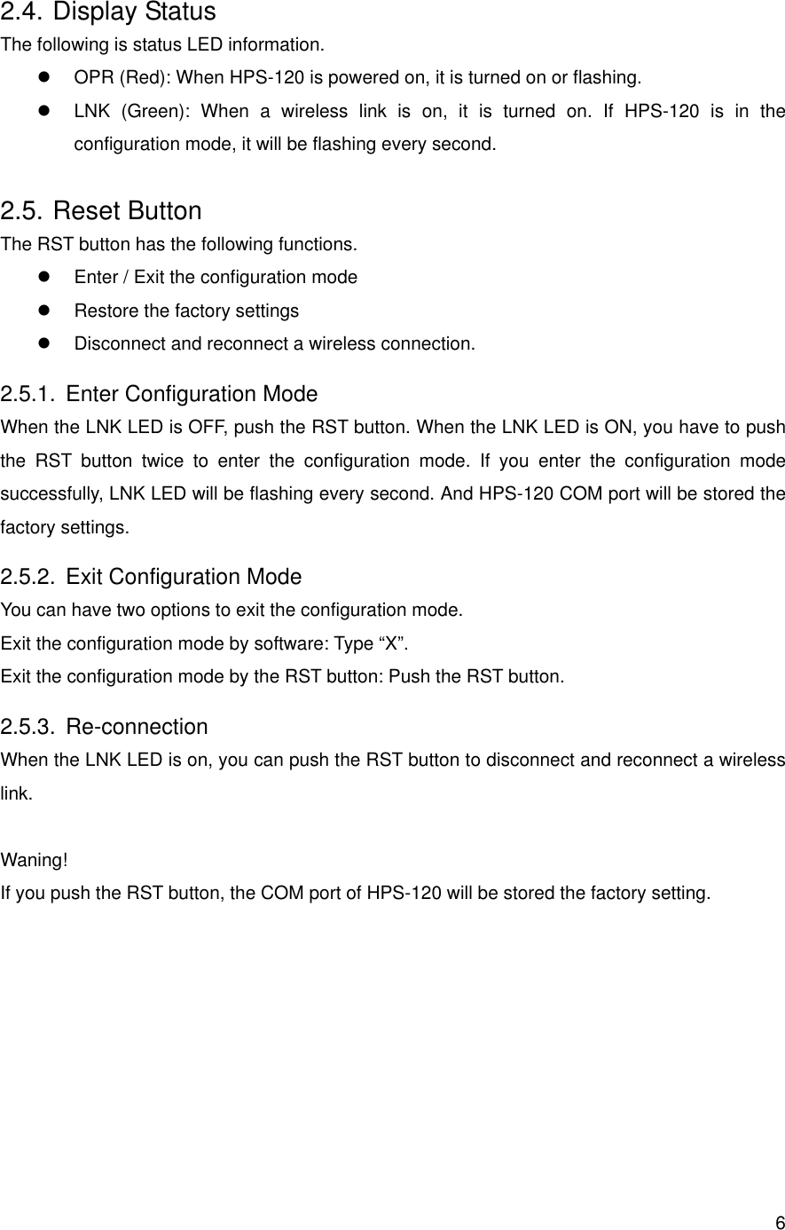      62.4. Display Status The following is status LED information.   OPR (Red): When HPS-120 is powered on, it is turned on or flashing.   LNK (Green): When a wireless link is on, it is turned on. If HPS-120 is in the configuration mode, it will be flashing every second. 2.5. Reset Button The RST button has the following functions.   Enter / Exit the configuration mode   Restore the factory settings   Disconnect and reconnect a wireless connection. 2.5.1.  Enter Configuration Mode When the LNK LED is OFF, push the RST button. When the LNK LED is ON, you have to push the RST button twice to enter the configuration mode. If you enter the configuration mode successfully, LNK LED will be flashing every second. And HPS-120 COM port will be stored the factory settings. 2.5.2.  Exit Configuration Mode You can have two options to exit the configuration mode. Exit the configuration mode by software: Type “X”. Exit the configuration mode by the RST button: Push the RST button. 2.5.3. Re-connection When the LNK LED is on, you can push the RST button to disconnect and reconnect a wireless link.  Waning! If you push the RST button, the COM port of HPS-120 will be stored the factory setting.  