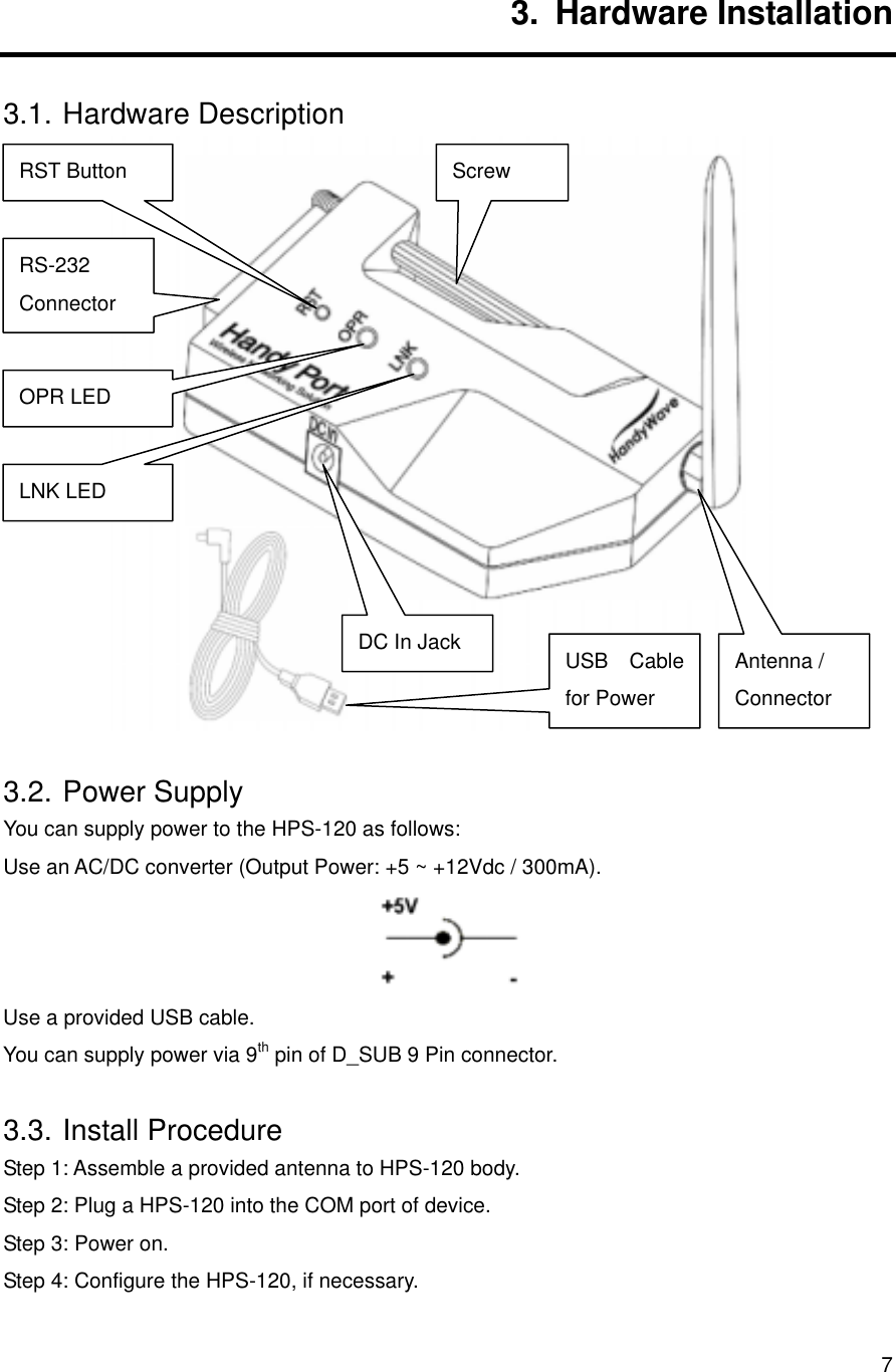       73. Hardware Installation 3.1. Hardware Description  3.2. Power Supply You can supply power to the HPS-120 as follows: Use an AC/DC converter (Output Power: +5 ~ +12Vdc / 300mA).  Use a provided USB cable. You can supply power via 9th pin of D_SUB 9 Pin connector. 3.3. Install Procedure Step 1: Assemble a provided antenna to HPS-120 body. Step 2: Plug a HPS-120 into the COM port of device. Step 3: Power on. Step 4: Configure the HPS-120, if necessary.  Antenna /   Connector DC In JackScrew RS-232 Connector RST Button OPR LED LNK LED USB Cablefor Power 