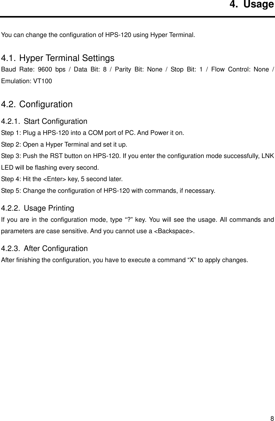      84. Usage You can change the configuration of HPS-120 using Hyper Terminal. 4.1. Hyper Terminal Settings Baud Rate: 9600 bps / Data Bit: 8 / Parity Bit: None / Stop Bit: 1 / Flow Control: None / Emulation: VT100 4.2. Configuration 4.2.1. Start Configuration Step 1: Plug a HPS-120 into a COM port of PC. And Power it on. Step 2: Open a Hyper Terminal and set it up. Step 3: Push the RST button on HPS-120. If you enter the configuration mode successfully, LNK LED will be flashing every second. Step 4: Hit the &lt;Enter&gt; key, 5 second later.   Step 5: Change the configuration of HPS-120 with commands, if necessary. 4.2.2. Usage Printing If you are in the configuration mode, type “?” key. You will see the usage. All commands and parameters are case sensitive. And you cannot use a &lt;Backspace&gt;. 4.2.3. After Configuration After finishing the configuration, you have to execute a command “X” to apply changes.             