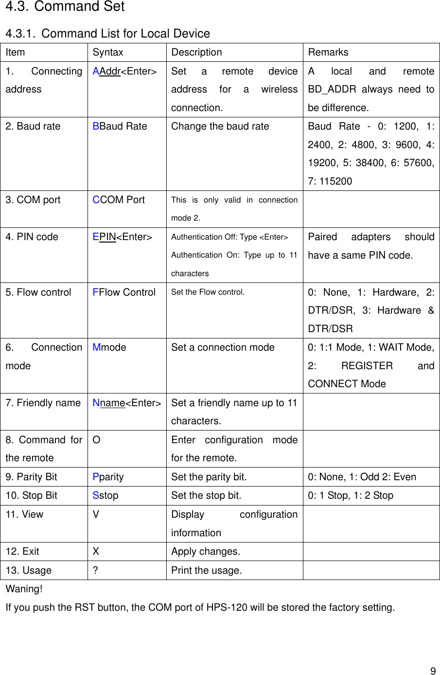       94.3. Command Set 4.3.1.  Command List for Local Device Item Syntax Description  Remarks 1. Connecting address AAddr&lt;Enter&gt; Set a remote device address for a wireless connection. A local and remote BD_ADDR always need to be difference. 2. Baud rate  BBaud Rate  Change the baud rate  Baud Rate - 0: 1200, 1: 2400, 2: 4800, 3: 9600, 4: 19200, 5: 38400, 6: 57600, 7: 115200 3. COM port  CCOM Port  This is only valid in connection mode 2.  4. PIN code  EPIN&lt;Enter&gt; Authentication Off: Type &lt;Enter&gt; Authentication On: Type up to 11 characters Paired adapters should have a same PIN code. 5. Flow control  FFlow Control Set the Flow control.  0: None, 1: Hardware, 2: DTR/DSR, 3: Hardware &amp; DTR/DSR 6. Connection mode Mmode  Set a connection mode  0: 1:1 Mode, 1: WAIT Mode, 2: REGISTER and CONNECT Mode 7. Friendly name  Nname&lt;Enter&gt;  Set a friendly name up to 11 characters.  8. Command for the remote O  Enter configuration mode for the remote.  9. Parity Bit  Pparity Set the parity bit.  0: None, 1: Odd 2: Even 10. Stop Bit  Sstop Set the stop bit.  0: 1 Stop, 1: 2 Stop 11. View  V  Display  configuration information  12. Exit  X  Apply changes.   13. Usage  ?  Print the usage.   Waning! If you push the RST button, the COM port of HPS-120 will be stored the factory setting.   