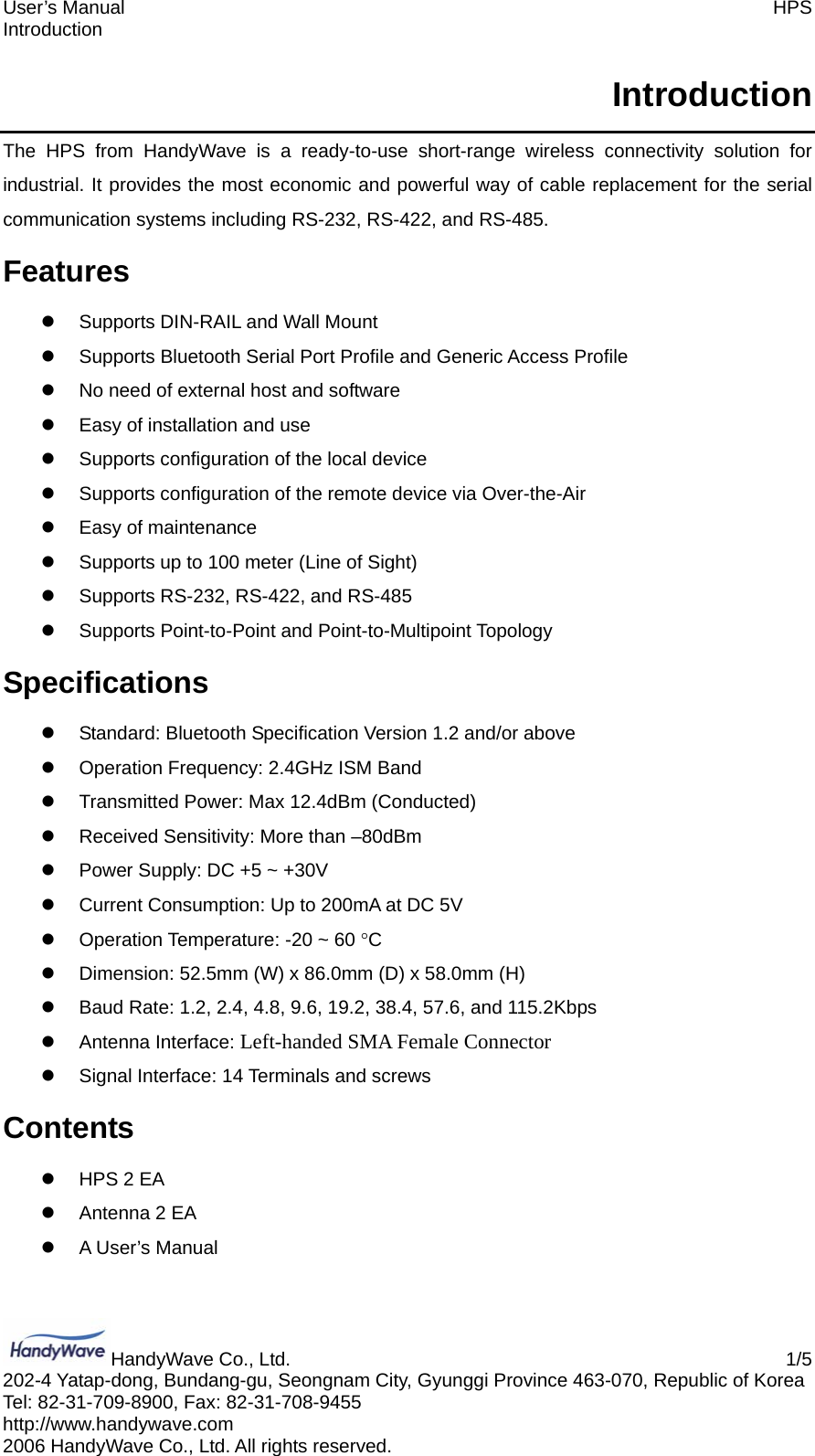 User’s Manual    HPS Introduction HandyWave Co., Ltd.    1/5 202-4 Yatap-dong, Bundang-gu, Seongnam City, Gyunggi Province 463-070, Republic of Korea Tel: 82-31-709-8900, Fax: 82-31-708-9455 http://www.handywave.com 2006 HandyWave Co., Ltd. All rights reserved. Introduction The HPS from HandyWave is a ready-to-use short-range wireless connectivity solution for industrial. It provides the most economic and powerful way of cable replacement for the serial communication systems including RS-232, RS-422, and RS-485. Features z  Supports DIN-RAIL and Wall Mount z  Supports Bluetooth Serial Port Profile and Generic Access Profile z  No need of external host and software z  Easy of installation and use z  Supports configuration of the local device z  Supports configuration of the remote device via Over-the-Air z  Easy of maintenance z  Supports up to 100 meter (Line of Sight) z Supports RS-232, RS-422, and RS-485 z  Supports Point-to-Point and Point-to-Multipoint Topology Specifications z  Standard: Bluetooth Specification Version 1.2 and/or above z  Operation Frequency: 2.4GHz ISM Band z  Transmitted Power: Max 12.4dBm (Conducted) z  Received Sensitivity: More than –80dBm z  Power Supply: DC +5 ~ +30V z  Current Consumption: Up to 200mA at DC 5V z  Operation Temperature: -20 ~ 60 °C z  Dimension: 52.5mm (W) x 86.0mm (D) x 58.0mm (H) z  Baud Rate: 1.2, 2.4, 4.8, 9.6, 19.2, 38.4, 57.6, and 115.2Kbps z Antenna Interface: Left-handed SMA Female Connector z  Signal Interface: 14 Terminals and screws Contents z  HPS 2 EA z  Antenna 2 EA z  A User’s Manual 