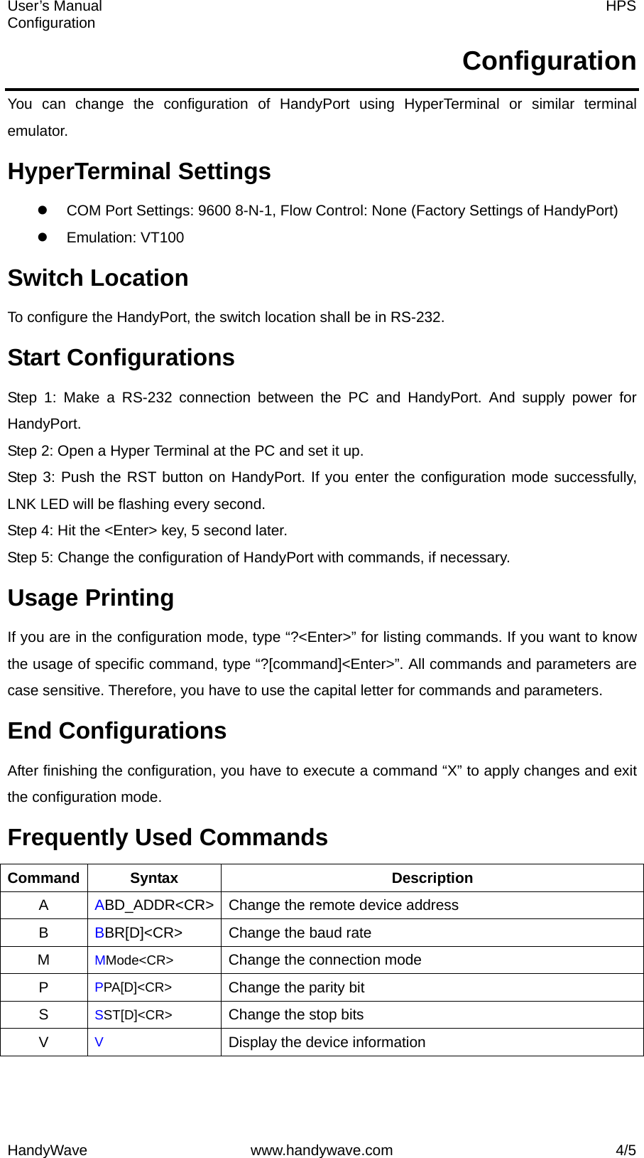 User’s Manual    HPS Configuration HandyWave www.handywave.com  4/5 Configuration You can change the configuration of HandyPort using HyperTerminal or similar terminal emulator. HyperTerminal Settings z  COM Port Settings: 9600 8-N-1, Flow Control: None (Factory Settings of HandyPort) z Emulation: VT100 Switch Location To configure the HandyPort, the switch location shall be in RS-232. Start Configurations Step 1: Make a RS-232 connection between the PC and HandyPort. And supply power for HandyPort. Step 2: Open a Hyper Terminal at the PC and set it up. Step 3: Push the RST button on HandyPort. If you enter the configuration mode successfully, LNK LED will be flashing every second. Step 4: Hit the &lt;Enter&gt; key, 5 second later.   Step 5: Change the configuration of HandyPort with commands, if necessary. Usage Printing If you are in the configuration mode, type “?&lt;Enter&gt;” for listing commands. If you want to know the usage of specific command, type “?[command]&lt;Enter&gt;”. All commands and parameters are case sensitive. Therefore, you have to use the capital letter for commands and parameters. End Configurations After finishing the configuration, you have to execute a command “X” to apply changes and exit the configuration mode. Frequently Used Commands Command Syntax  Description A  ABD_ADDR&lt;CR&gt;  Change the remote device address B  BBR[D]&lt;CR&gt;  Change the baud rate M  MMode&lt;CR&gt; Change the connection mode P  PPA[D]&lt;CR&gt; Change the parity bit S  SST[D]&lt;CR&gt; Change the stop bits V  V Display the device information 
