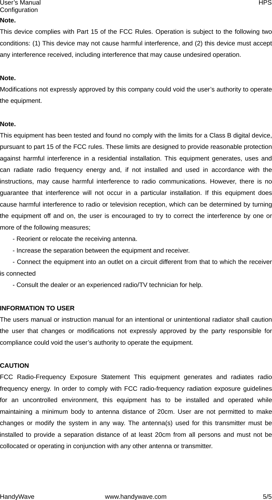 User’s Manual    HPS Configuration HandyWave www.handywave.com  5/5 Note.  This device complies with Part 15 of the FCC Rules. Operation is subject to the following two conditions: (1) This device may not cause harmful interference, and (2) this device must accept any interference received, including interference that may cause undesired operation.  Note.  Modifications not expressly approved by this company could void the user’s authority to operate the equipment.  Note.  This equipment has been tested and found no comply with the limits for a Class B digital device, pursuant to part 15 of the FCC rules. These limits are designed to provide reasonable protection against harmful interference in a residential installation. This equipment generates, uses and can radiate radio frequency energy and, if not installed and used in accordance with the instructions, may cause harmful interference to radio communications. However, there is no guarantee that interference will not occur in a particular installation. If this equipment does cause harmful interference to radio or television reception, which can be determined by turning the equipment off and on, the user is encouraged to try to correct the interference by one or more of the following measures;   - Reorient or relocate the receiving antenna.   - Increase the separation between the equipment and receiver.   - Connect the equipment into an outlet on a circuit different from that to which the receiver is connected   - Consult the dealer or an experienced radio/TV technician for help.  INFORMATION TO USER   The users manual or instruction manual for an intentional or unintentional radiator shall caution the user that changes or modifications not expressly approved by the party responsible for compliance could void the user’s authority to operate the equipment.  CAUTION  FCC Radio-Frequency Exposure Statement This equipment generates and radiates radio frequency energy. In order to comply with FCC radio-frequency radiation exposure guidelines for an uncontrolled environment, this equipment has to be installed and operated while maintaining a minimum body to antenna distance of 20cm. User are not permitted to make changes or modify the system in any way. The antenna(s) used for this transmitter must be installed to provide a separation distance of at least 20cm from all persons and must not be collocated or operating in conjunction with any other antenna or transmitter. 