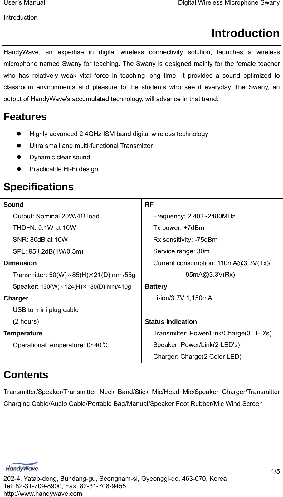 User’s Manual    Digital Wireless Microphone Swany  Introduction    1/5 202-4, Yatap-dong, Bundang-gu, Seongnam-si, Gyeonggi-do, 463-070, Korea Tel: 82-31-709-8900, Fax: 82-31-708-9455 http://www.handywave.com Introduction HandyWave, an expertise in digital wireless connectivity solution, launches a wireless microphone named Swany for teaching. The Swany is designed mainly for the female teacher who has relatively weak vital force in teaching long time. It provides a sound optimized to classroom environments and pleasure to the students who see it everyday The Swany, an output of HandyWave’s accumulated technology, will advance in that trend.   Features z  Highly advanced 2.4GHz ISM band digital wireless technology z  Ultra small and multi-functional Transmitter z  Dynamic clear sound z  Practicable Hi-Fi design Specifications Sound RF   Output: Nominal 20W/4Ω load  Frequency: 2.402~2480MHz   THD+N: 0.1W at 10W  Tx power: +7dBm   SNR: 80dB at 10W  Rx sensitivity: -75dBm  SPL: 95±2dB(1W/0.5m)  Service range: 30m Dimension  Current consumption: 110mA@3.3V(Tx)/  Transmitter: 50(W)×85(H)×21(D) mm/55g  95mA@3.3V(Rx)  Speaker: 130(W)×124(H)×130(D) mm/410g   Battery Charger  Li-ion/3.7V 1,150mA     USB to mini plug cable      (2 hours)  Status Indication Temperature Transmitter: Power/Link/Charge(3 LED&apos;s)    Operational temperature: 0~40℃ Speaker: Power/Link(2 LED&apos;s)       Charger: Charge(2 Color LED)   Contents Transmitter/Speaker/Transmitter Neck Band/Stick Mic/Head Mic/Speaker Charger/Transmitter Charging Cable/Audio Cable/Portable Bag/Manual/Speaker Foot Rubber/Mic Wind Screen 