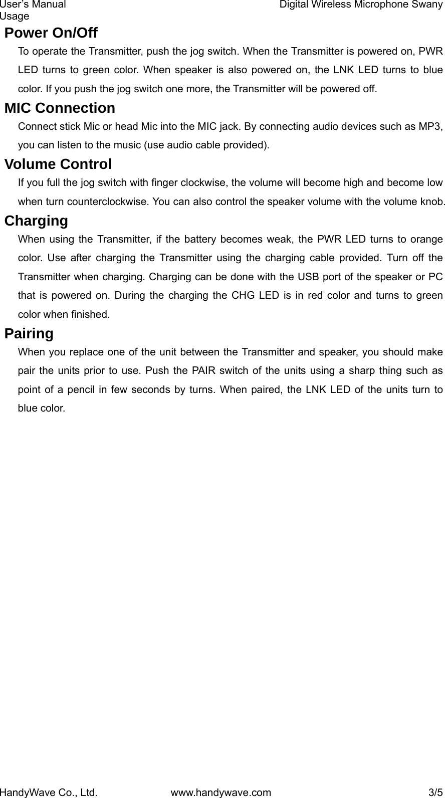 User’s Manual    Digital Wireless Microphone Swany Usage HandyWave Co., Ltd.  www.handywave.com  3/5 Power On/Off To operate the Transmitter, push the jog switch. When the Transmitter is powered on, PWR LED turns to green color. When speaker is also powered on, the LNK LED turns to blue color. If you push the jog switch one more, the Transmitter will be powered off.   MIC Connection Connect stick Mic or head Mic into the MIC jack. By connecting audio devices such as MP3, you can listen to the music (use audio cable provided). Volume Control If you full the jog switch with finger clockwise, the volume will become high and become low when turn counterclockwise. You can also control the speaker volume with the volume knob. Charging When using the Transmitter, if the battery becomes weak, the PWR LED turns to orange color. Use after charging the Transmitter using the charging cable provided. Turn off the Transmitter when charging. Charging can be done with the USB port of the speaker or PC that is powered on. During the charging the CHG LED is in red color and turns to green color when finished. Pairing When you replace one of the unit between the Transmitter and speaker, you should make pair the units prior to use. Push the PAIR switch of the units using a sharp thing such as point of a pencil in few seconds by turns. When paired, the LNK LED of the units turn to blue color. 