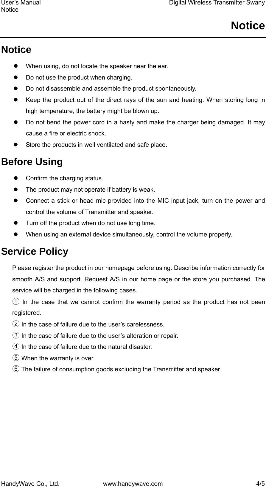 User’s Manual    Digital Wireless Transmitter Swany Notice HandyWave Co., Ltd.  www.handywave.com  4/5 Notice Notice z  When using, do not locate the speaker near the ear.     z  Do not use the product when charging. z  Do not disassemble and assemble the product spontaneously.   z  Keep the product out of the direct rays of the sun and heating. When storing long in high temperature, the battery might be blown up.   z  Do not bend the power cord in a hasty and make the charger being damaged. It may cause a fire or electric shock.   z  Store the products in well ventilated and safe place.   Before Using z  Confirm the charging status.   z  The product may not operate if battery is weak. z  Connect a stick or head mic provided into the MIC input jack, turn on the power and control the volume of Transmitter and speaker. z  Turn off the product when do not use long time. z  When using an external device simultaneously, control the volume properly. Service Policy Please register the product in our homepage before using. Describe information correctly for smooth A/S and support. Request A/S in our home page or the store you purchased. The service will be charged in the following cases.   ① In the case that we cannot confirm the warranty period as the product has not been registered. ② In the case of failure due to the user’s carelessness.   ③ In the case of failure due to the user’s alteration or repair.   ④ In the case of failure due to the natural disaster.   ⑤ When the warranty is over. ⑥ The failure of consumption goods excluding the Transmitter and speaker. 