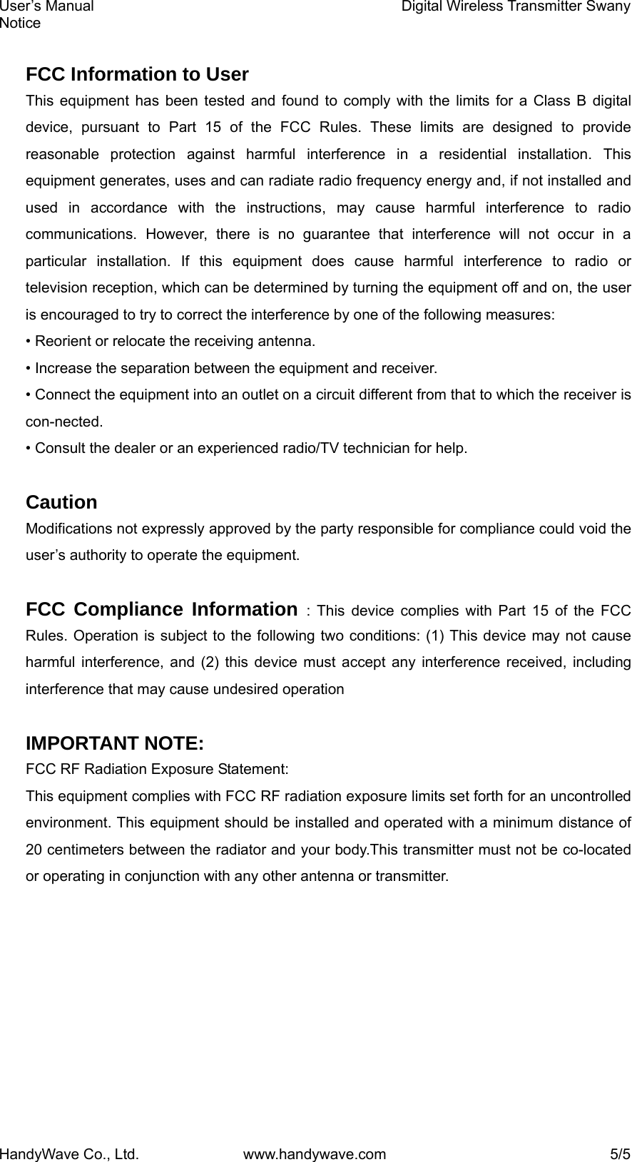 User’s Manual    Digital Wireless Transmitter Swany Notice HandyWave Co., Ltd.  www.handywave.com  5/5  FCC Information to User This equipment has been tested and found to comply with the limits for a Class B digital device, pursuant to Part 15 of the FCC Rules. These limits are designed to provide reasonable protection against harmful interference in a residential installation. This equipment generates, uses and can radiate radio frequency energy and, if not installed and used in accordance with the instructions, may cause harmful interference to radio communications. However, there is no guarantee that interference will not occur in a particular installation. If this equipment does cause harmful interference to radio or television reception, which can be determined by turning the equipment off and on, the user is encouraged to try to correct the interference by one of the following measures: • Reorient or relocate the receiving antenna. • Increase the separation between the equipment and receiver. • Connect the equipment into an outlet on a circuit different from that to which the receiver is con-nected. • Consult the dealer or an experienced radio/TV technician for help.  Caution Modifications not expressly approved by the party responsible for compliance could void the user’s authority to operate the equipment.  FCC Compliance Information : This device complies with Part 15 of the FCC Rules. Operation is subject to the following two conditions: (1) This device may not cause harmful interference, and (2) this device must accept any interference received, including interference that may cause undesired operation  IMPORTANT NOTE: FCC RF Radiation Exposure Statement: This equipment complies with FCC RF radiation exposure limits set forth for an uncontrolled environment. This equipment should be installed and operated with a minimum distance of 20 centimeters between the radiator and your body.This transmitter must not be co-located or operating in conjunction with any other antenna or transmitter.  