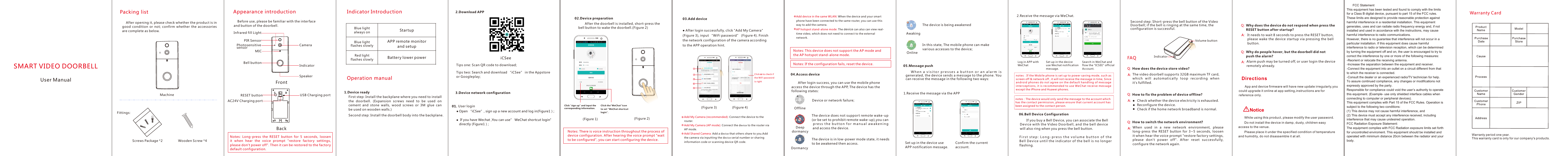 Warranty period:one year.This warranty card is only for our company's products.Warranty Card3SMART VIDEO DOORBELL02.Device preparation        After the doorbell is installed, short-press the bell button to wake the doorbell.(Figure 2)Indicator IntroductionBlue light always onStartup  Blue lightflashes slowlyAPP remote monitor and setupRed lightflashes slowlyBatter y lower powerUser Manual    After opening it, please check whether the product is in good  condition or  not; confirm  whether  the  accessories are complete as below. Packing list MachineScrews Package *2Appearance introduction    Before use, please be familiar with the interface and button of the doorbell. Notes:  Long-press  the  RESET  button  for  5  seconds,  loosen it  when  hear  the  voice  prompt  "restore  factory  settings, please don't power off". Then it can be restored to the factory default configuration.3.Device network configuration User loginOpen &ldquo;iCSee&rdquo;, sign up a new account and log in(Figure1）;(Figure 1)Click "sign up" and input the corresponding information.Notes: There is voice instruction throughout the process of device configuration. After hearing the voice prompt "wait to be configured", you can start configuring the device.1.Device readyOperation manual First step: Install the backplane where you need to install the  doorbell.  (Expansion  screws  need  to  be  used  on cement  and  stone  walls,  wood  screws  or  3M  glue  can be used on wooden walls.)Second step: Install the doorbell body into the backplane.IndicatorFrontBackMICAC24V Charging port Photosensitive sensor  PIR SensorBell buttonSpeaker RESET button  USB Charging port Infrared fill Light Camera2.Download APP Tips one: Scan QR code to download;Tips two: Search and download &ldquo;iCSee&rdquo; in the Appstore or Googleplay;iCSee(Figure 2)04.Access device The video doorbell supports 32GB maximum TF card, whic h  will  au to mat ica lly  loo p  reco rd ing  whe n it's fulfilled.● After login successfully, click "Add My Camera" (Figure 3), input &ldquo;WiFi password&rdquo; (Figure 4). Finish the network configuration of the camera according to the APP operation hint.03.Add deviceWhy do people hover, but the doorbell did notpush the alarm?Q: Alarm push may be turned off, or user login the device remotely already.(Figure 3) (Figure 4)Click     to check if the WiFi passwordis right05.Message push       W h e n a v i s i t o r   p r e s s e s   a   b u t t o n  o r  a n   a l a r m   i s generated, the device sends a message to the phone. You can receive the message in the following two ways:FAQ How does the device store video?How to fix the problem of device offline?Check whether the device electricity is exhausted.Reconfigure the device.Check if the home network broadband is normal.How to switch the network environment?When  used  in  a  new  network  environment,  please long-press  the  RESET  button  for  3~5  seconds,  loosen it when hear the voice prompt "restore factory settings, please  don't  power  off".  After  reset  successfully, configure the network again.Why does the device do not respond when press the RESET button after startup?Q: It needs to wait 8 seconds to press the RESET button, please wake the device startup via pressing the bell button.App and device firmware will have new update irregularly,you could upgrade it online at app setting,instructions are for reference only.Directions While using this product, please modify the user password.Do not install the device in damp, dusty, children easy access to the venue.Please place it under the specified condition of temperature and humidity, do not disassemble it at all.   NoticeVolume button IndicatorSecond step: Short-press the bell button of the Video Doorbell; if the bell is ringing at the same time, the configuration is successful.421Add My Camera (recommended): Connect the device to the router. Add My Camera (AP mode): Connect the device to the router via AP mode.Add Shared Camera: Add a device that others share to you.Add the camera via inputting the device serial number or sharing information code or scanning device QR code.543215Add device in the same WLAN: When the device and your smart phone have been connected to the same router, you can use this way to add the camera.AP hotspot stand-alone mode: The device can also can view real-time video, which does not need to connect to the external network.Notes: This device does not support the AP mode and the AP hotspot stand-alone mode.Fittings: Wooden Screw *4Click the"WeChat"icon to set "WeChat shortcut login".       After login success, you can use the mobile phone access the device through the APP, The device has the following states: 1.Receive the message via the APP If you have Wechat ,You can use&rdquo; WeChat shortcut login" directly (Figure1）;OfflineDormancyDeep dormancyDevice or network failure;The device does not suppor t remote wake-up(or be set to prohibit remote wake-up),you can p r e s s  t h e b u t t o n f o r  m a n u a l a w a k e n i n g and access the device.The device is in low-power mode state, it needs to be awakened then access.OnlineAwakingThe device is being awakenedIn this state, The mobile phone can make various accesses to the device;Set up in the device use APP notification message.Confirm the current account.06.Bell Device Configuration       If you buy a Bell Device, you can associate the Bell Device with the Video Doorbell, and the bell device will also ring when you press the bell button.F i r s t s t e p :  L o n g - p r e s s t h e  v o l u m e b u t to n o f t h e Bell Device until the indicator of the bell is no longer flashing.Log in APP with WeChat Set up in the device use Wechat notification message.Search in WeChat and flow the "ICSEE" official Account.2.Receive the message via WeChat.notes：If the Mobile phone is set up to power saving mode, such as screen off &amp; network off , it will not receive the message in time, Since android p h ones do no t agree on the def ault han dling of mes sage intercep tions , it is recommend ed to use WeChat recei v e message except the iPhone and Huawei phones.notes：The device would only send the message to the account which has the contact permission, please ensure that current account has been assigned to the contact person.Notes: If the configuration fails, reset the device.FCC StatementThis equipment has been tested and found to comply with the limits for a Class B digital device, pursuant to part 15 of the FCC rules. These limits are designed to provide reasonable protection against harmful interference in a residential installation. This equipment generates, uses and can radiate radio frequency energy and, if not installed and used in accordance with the instructions, may cause harmful interference to radio communications.However, there is no guarantee that interference will not occur in a particular installation. If this equipment does cause harmful interference to radio or television reception, which can be determined by turning the equipment off and on, the user is encouraged to try to correct the interference by one or more of the following measures:-Reorient or relocate the receiving antenna.-Increase the separation between the equipment and receiver.-Connect the equipment into an outlet on a circuit different from that to which the receiver is connected.-Consult the dealer or an experienced radio/TV technician for help.To assure continued compliance, any changes or modifications not expressly approved by the party.Responsible for compliance could void the user&rsquo;s authority to operate this equipment. (Example- use only shielded interface cables when connecting to computer or peripheral devices).This equipment complies with Part 15 of the FCC Rules. Operation is subject to the following two conditions:(1) This device may not cause harmful interference, and(2) This device must accept any interference received, including interference that may cause undesired operation.FCC Radiation Exposure Statement:The equipment complies with FCC Radiation exposure limits set forth for uncontrolled enviroment. This equipment should be installed and operated with minimum distance 20cm between the radiator and your body.