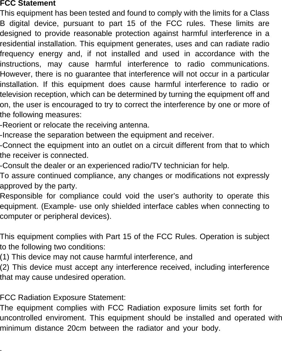 FCC Statement This equipment has been tested and found to comply with the limits for a Class B digital device, pursuant to part 15 of the FCC rules. These limits are designed to provide reasonable protection against harmful interference in a residential installation. This equipment generates, uses and can radiate radio frequency energy and, if not installed and used in accordance with the instructions, may cause harmful interference to radio communications. However, there is no guarantee that interference will not occur in a particular installation. If this equipment does cause harmful interference to radio or television reception, which can be determined by turning the equipment off and on, the user is encouraged to try to correct the interference by one or more of the following measures: -Reorient or relocate the receiving antenna. -Increase the separation between the equipment and receiver. -Connect the equipment into an outlet on a circuit different from that to which the receiver is connected. -Consult the dealer or an experienced radio/TV technician for help. To assure continued compliance, any changes or modifications not expressly approved by the party. Responsible for compliance could void the user&rsquo;s authority to operate this equipment. (Example- use only shielded interface cables when connecting to computer or peripheral devices).  This equipment complies with Part 15 of the FCC Rules. Operation is subject to the following two conditions:     (1) This device may not cause harmful interference, and     (2) This device must accept any interference received, including interference that may cause undesired operation.    FCC Radiation Exposure Statement: The equipment complies with FCC Radiation exposure limits set forth foruncontrolled enviroment. This equipment should be installed and operated withminimum distance 20cm between the radiator and your body.  . 