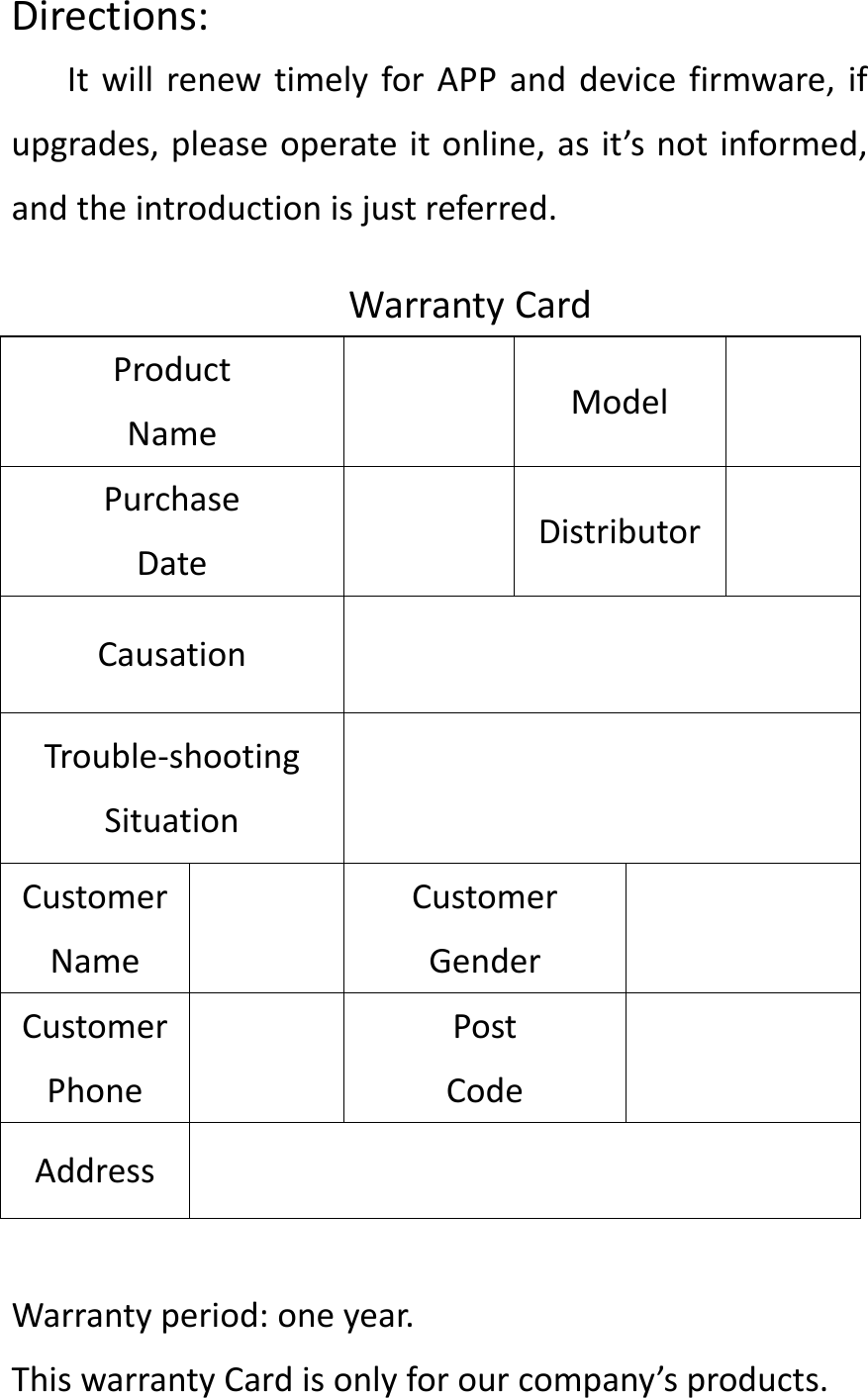 Directions:ItwillrenewtimelyforAPPanddevicefirmware,ifupgrades,pleaseoperateitonline,asit&rsquo;snotinformed,andtheintroductionisjustreferred.WarrantyCardProductNameModelPurchaseDateDistributorCausationTrouble‐shootingSituationCustomerNameCustomerGenderCustomerPhonePostCodeAddressWarrantyperiod:oneyear.ThiswarrantyCardisonlyforourcompany&rsquo;sproducts.