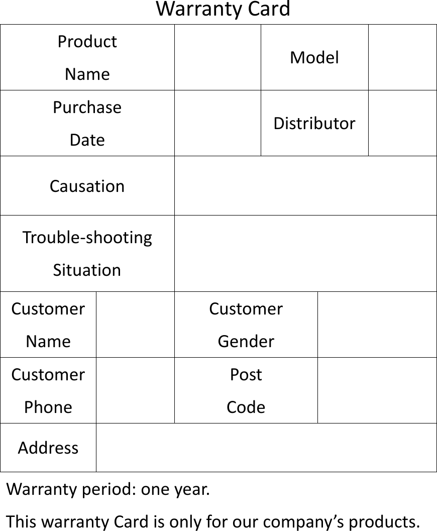 WarrantyCardProductNameModelPurchaseDateDistributorCausationTrouble‐shootingSituationCustomerNameCustomerGenderCustomerPhonePostCodeAddressWarrantyperiod:oneyear.ThiswarrantyCardisonlyforourcompany&rsquo;sproducts.
