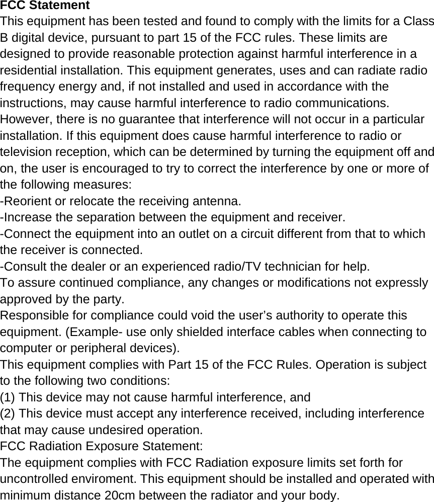 FCC Statement This equipment has been tested and found to comply with the limits for a Class B digital device, pursuant to part 15 of the FCC rules. These limits are designed to provide reasonable protection against harmful interference in a residential installation. This equipment generates, uses and can radiate radio frequency energy and, if not installed and used in accordance with the instructions, may cause harmful interference to radio communications. However, there is no guarantee that interference will not occur in a particular installation. If this equipment does cause harmful interference to radio or television reception, which can be determined by turning the equipment off and on, the user is encouraged to try to correct the interference by one or more of the following measures: -Reorient or relocate the receiving antenna. -Increase the separation between the equipment and receiver. -Connect the equipment into an outlet on a circuit different from that to which the receiver is connected. -Consult the dealer or an experienced radio/TV technician for help. To assure continued compliance, any changes or modifications not expressly approved by the party. Responsible for compliance could void the user&rsquo;s authority to operate this equipment. (Example- use only shielded interface cables when connecting to computer or peripheral devices). This equipment complies with Part 15 of the FCC Rules. Operation is subject to the following two conditions: (1) This device may not cause harmful interference, and (2) This device must accept any interference received, including interference that may cause undesired operation. FCC Radiation Exposure Statement: The equipment complies with FCC Radiation exposure limits set forth for uncontrolled enviroment. This equipment should be installed and operated with minimum distance 20cm between the radiator and your body.