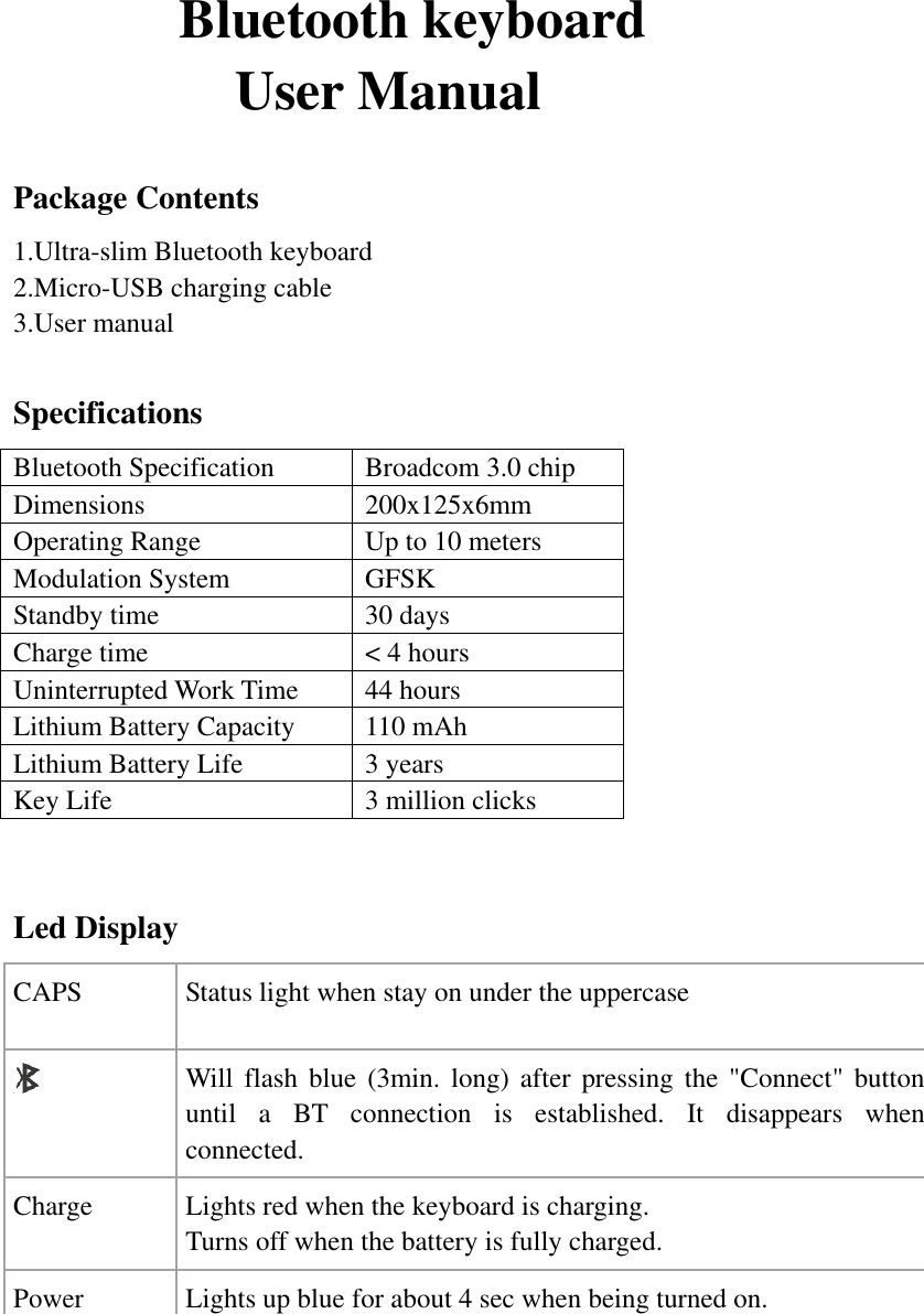             Bluetooth keyboard                   User Manual  Package Contents 1.Ultra-slim Bluetooth keyboard 2.Micro-USB charging cable 3.User manual  Specifications Bluetooth Specification Broadcom 3.0 chip Dimensions 200x125x6mm Operating Range Up to 10 meters Modulation System GFSK Standby time 30 days Charge time &lt; 4 hours Uninterrupted Work Time 44 hours Lithium Battery Capacity 110 mAh Lithium Battery Life 3 years Key Life 3 million clicks    Led Display CAPS Status light when stay on under the uppercase    Will  flash blue (3min.  long) after pressing the  &quot;Connect&quot; button until  a  BT  connection  is  established.  It  disappears  when connected.   Charge  Lights red when the keyboard is charging. Turns off when the battery is fully charged. Power Lights up blue for about 4 sec when being turned on.                              