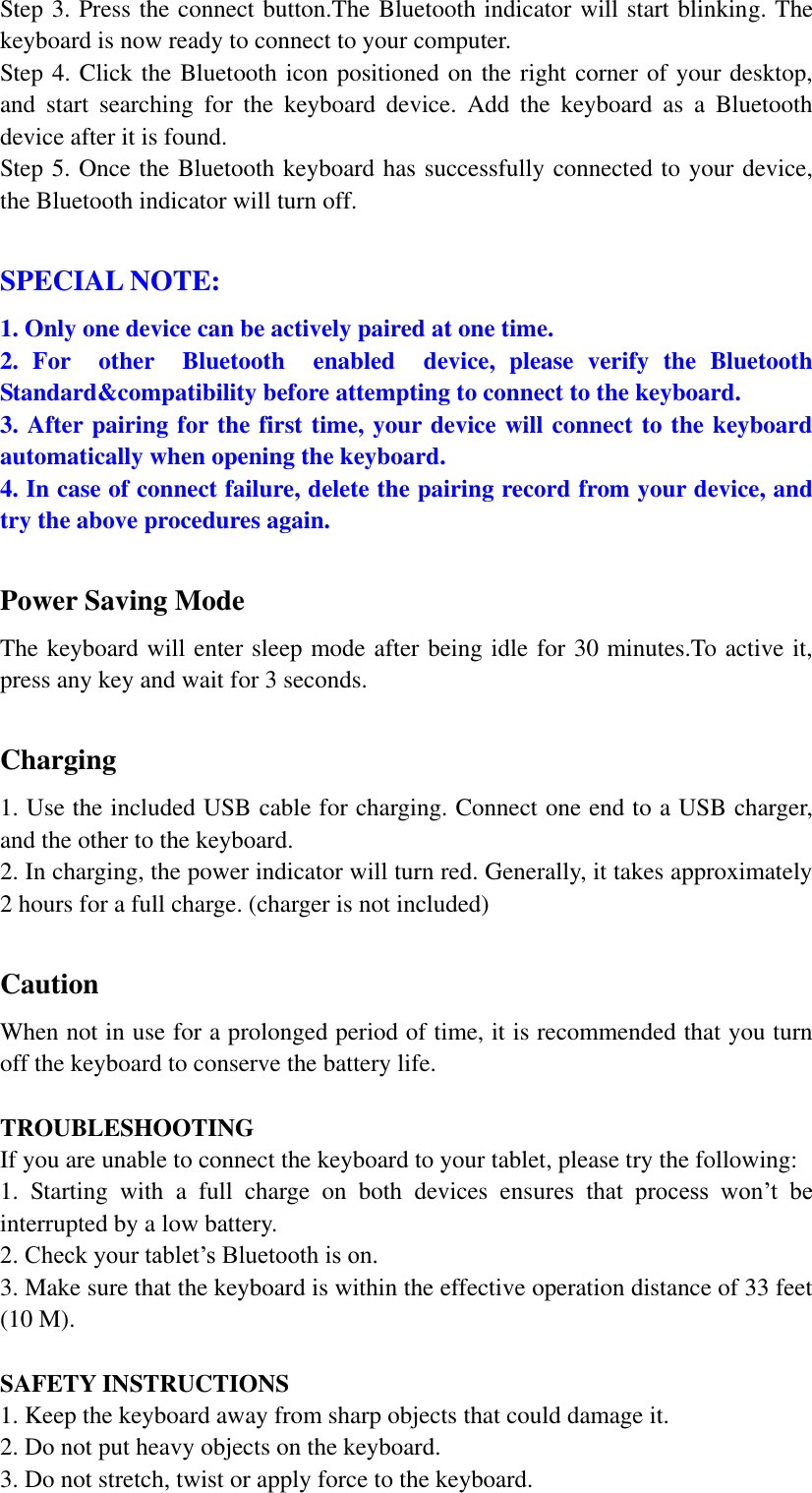 Step 3. Press the connect button.The Bluetooth indicator will start blinking. The keyboard is now ready to connect to your computer. Step 4. Click the Bluetooth icon positioned on the right corner of your desktop, and  start  searching  for  the  keyboard  device.  Add  the  keyboard  as  a  Bluetooth device after it is found. Step 5. Once the Bluetooth keyboard has successfully connected to your device, the Bluetooth indicator will turn off.  SPECIAL NOTE:  1. Only one device can be actively paired at one time. 2.  For    other    Bluetooth    enabled    device,  please  verify  the  Bluetooth                                                                                                       Standard&amp;compatibility before attempting to connect to the keyboard. 3. After pairing for the first time, your device will connect to the keyboard automatically when opening the keyboard.   4. In case of connect failure, delete the pairing record from your device, and try the above procedures again.  Power Saving Mode The keyboard will enter sleep mode after being idle for 30 minutes.To active it, press any key and wait for 3 seconds.  Charging 1. Use the included USB cable for charging. Connect one end to a USB charger, and the other to the keyboard. 2. In charging, the power indicator will turn red. Generally, it takes approximately 2 hours for a full charge. (charger is not included)  Caution When not in use for a prolonged period of time, it is recommended that you turn off the keyboard to conserve the battery life.    TROUBLESHOOTING If you are unable to connect the keyboard to your tablet, please try the following: 1.  Starting  with  a  full  charge  on  both  devices  ensures  that  process  won’t  be interrupted by a low battery. 2. Check your tablet’s Bluetooth is on. 3. Make sure that the keyboard is within the effective operation distance of 33 feet (10 M).  SAFETY INSTRUCTIONS 1. Keep the keyboard away from sharp objects that could damage it. 2. Do not put heavy objects on the keyboard. 3. Do not stretch, twist or apply force to the keyboard. 