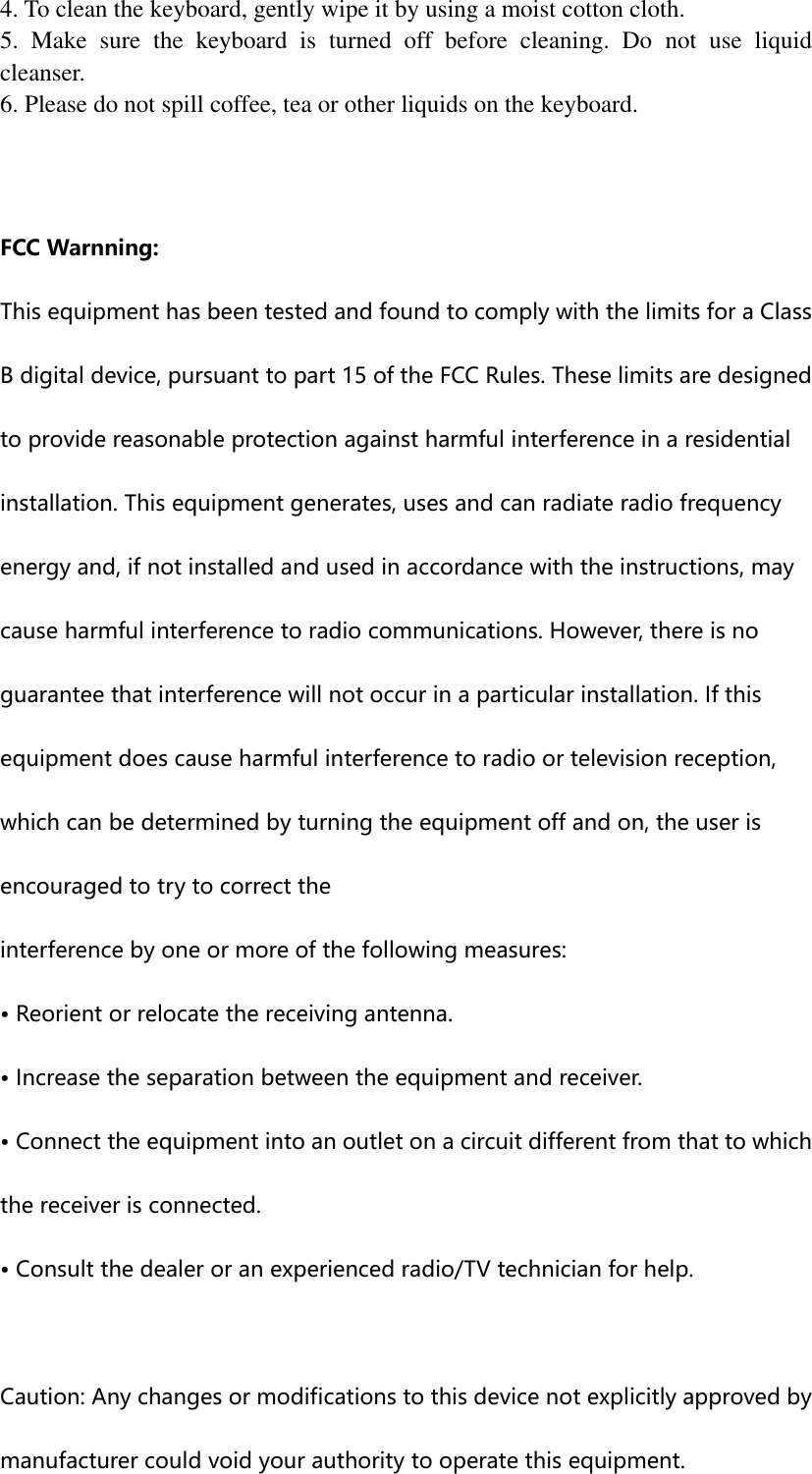 4. To clean the keyboard, gently wipe it by using a moist cotton cloth. 5.  Make  sure  the  keyboard  is  turned  off  before  cleaning.  Do  not  use  liquid cleanser. 6. Please do not spill coffee, tea or other liquids on the keyboard.   FCC Warnning: This equipment has been tested and found to comply with the limits for a Class B digital device, pursuant to part 15 of the FCC Rules. These limits are designed to provide reasonable protection against harmful interference in a residential installation. This equipment generates, uses and can radiate radio frequency energy and, if not installed and used in accordance with the instructions, may cause harmful interference to radio communications. However, there is no guarantee that interference will not occur in a particular installation. If this equipment does cause harmful interference to radio or television reception, which can be determined by turning the equipment off and on, the user is encouraged to try to correct the interference by one or more of the following measures: • Reorient or relocate the receiving antenna. • Increase the separation between the equipment and receiver. • Connect the equipment into an outlet on a circuit different from that to which the receiver is connected. • Consult the dealer or an experienced radio/TV technician for help.  Caution: Any changes or modifications to this device not explicitly approved by manufacturer could void your authority to operate this equipment. 