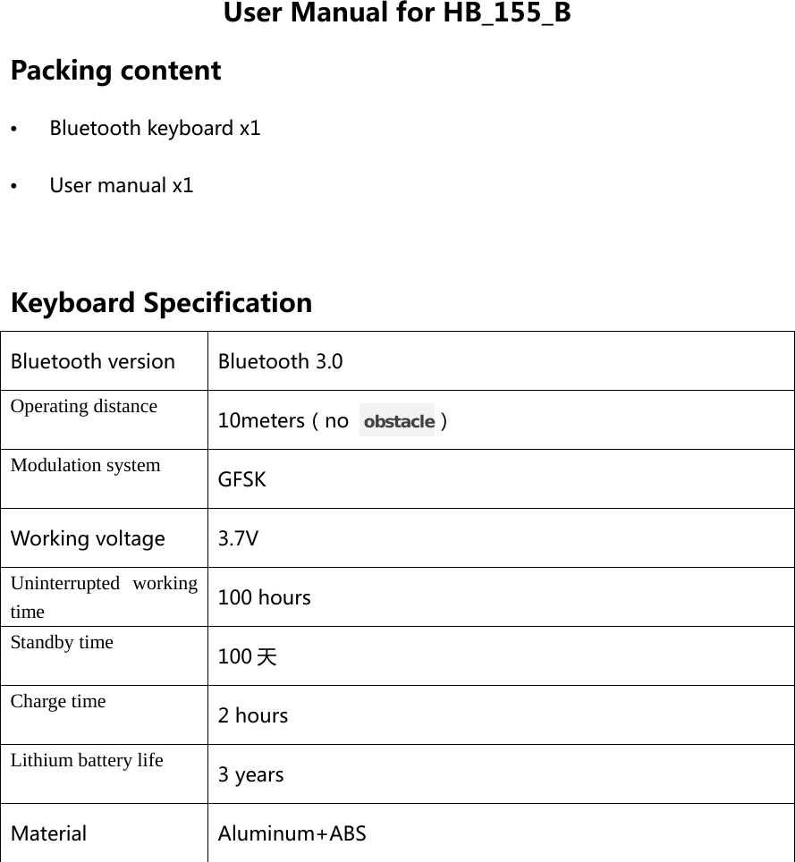 User Manual for HB_155_B Packing content •  Bluetooth keyboard x1 •  User manual x1  Keyboard Specification Bluetooth version Bluetooth 3.0 Operating distance 10meters（no   obstacle） Modulation system GFSK Working voltage 3.7V Uninterrupted working time 100 hours Standby time 100 天 Charge time 2 hours Lithium battery life 3 years Material Aluminum+ABS  