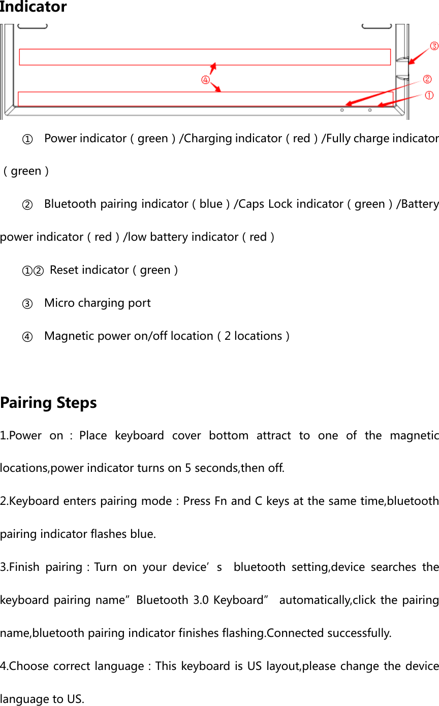 Indicator ① Power indicator（green）/Charging indicator（red）/Fully charge indicator（green） ② Bluetooth pairing indicator（blue）/Caps Lock indicator（green）/Battery power indicator（red）/low battery indicator（red） ①② Reset indicator（green） ③ Micro charging port ④ Magnetic power on/off location（2 locations）  Pairing Steps 1.Power on ：Place keyboard cover bottom attract to one of the magnetic locations,power indicator turns on 5 seconds,then off. 2.Keyboard enters pairing mode：Press Fn and C keys at the same time,bluetooth pairing indicator flashes blue. 3.Finish pairing：Turn on your device’s  bluetooth setting,device searches the keyboard pairing name”Bluetooth 3.0 Keyboard” automatically,click the pairing name,bluetooth pairing indicator finishes flashing.Connected successfully. 4.Choose correct language：This keyboard is US layout,please change the device language to US. 