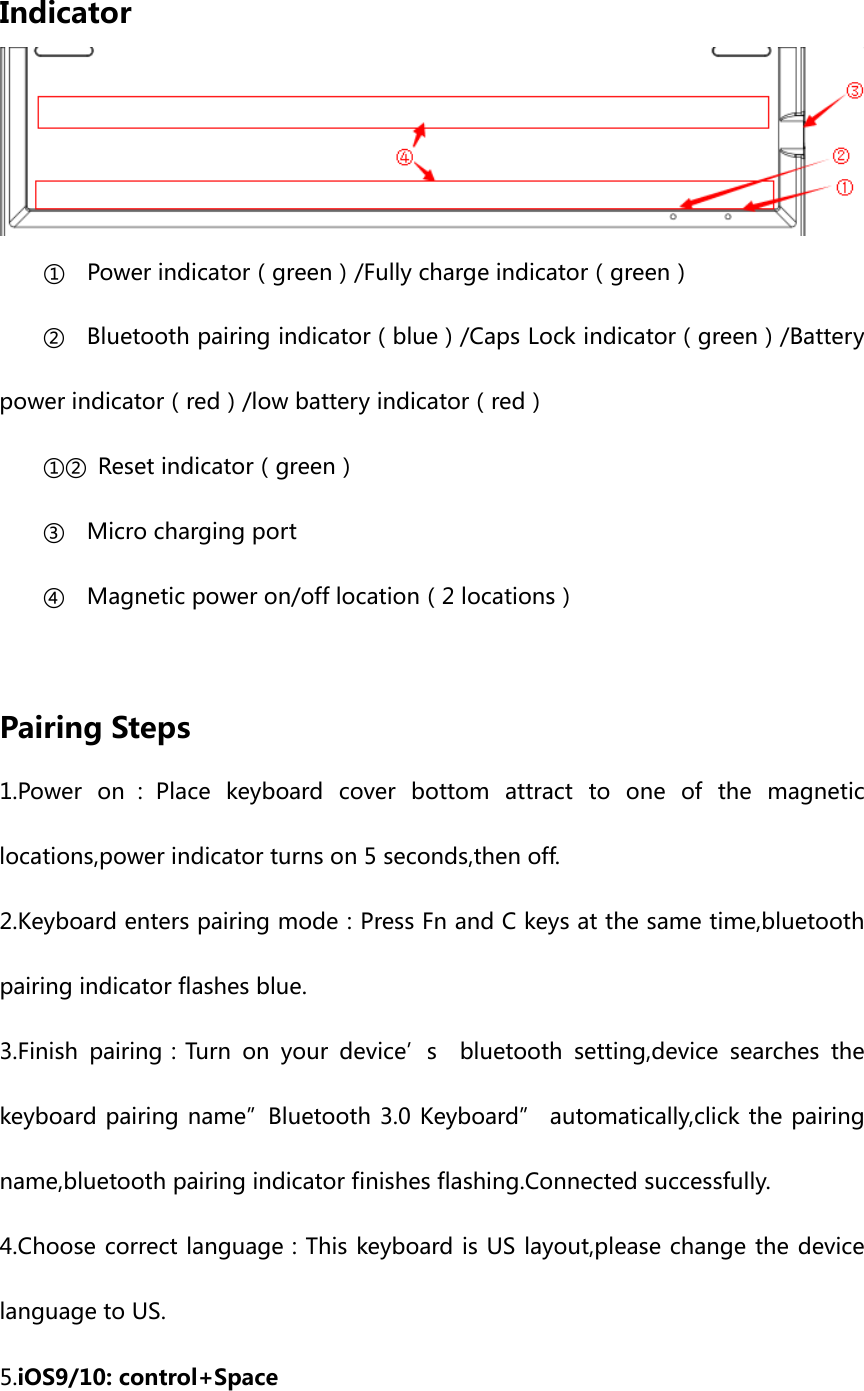 Indicator ① Power indicator（green）/Fully charge indicator（green） ② Bluetooth pairing indicator（blue）/Caps Lock indicator（green）/Battery power indicator（red）/low battery indicator（red） ①② Reset indicator（green） ③ Micro charging port ④ Magnetic power on/off location（2 locations）  Pairing Steps 1.Power on ：Place keyboard cover bottom attract to one of the magnetic locations,power indicator turns on 5 seconds,then off. 2.Keyboard enters pairing mode：Press Fn and C keys at the same time,bluetooth pairing indicator flashes blue. 3.Finish pairing：Turn on your device’s  bluetooth setting,device searches the keyboard pairing name”Bluetooth 3.0 Keyboard” automatically,click the pairing name,bluetooth pairing indicator finishes flashing.Connected successfully. 4.Choose correct language：This keyboard is US layout,please change the device language to US. 5.iOS9/10: control+Space 