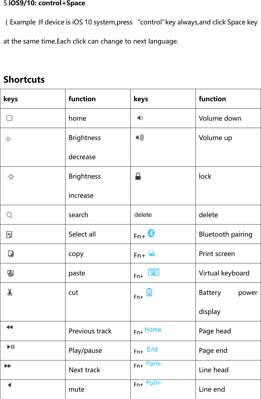 5.iOS9/10: control+Space （Example：If device is iOS 10 system,press “control”key always,and click Space key at the same time.Each click can change to next language.  Shortcuts   keys function keys function    home    Volume down  Brightness decrease  Volume up  Brightness increase    lock  search  delete    Select all Fn+    Bluetooth pairing    copy Fn+    Print screen    paste Fn+     Virtual keyboard    cut Fn+    Battery  power display   Previous track Fn+   Page head   Play/pause Fn+   Page end   Next track Fn+   Line head   mute Fn+    Line end  