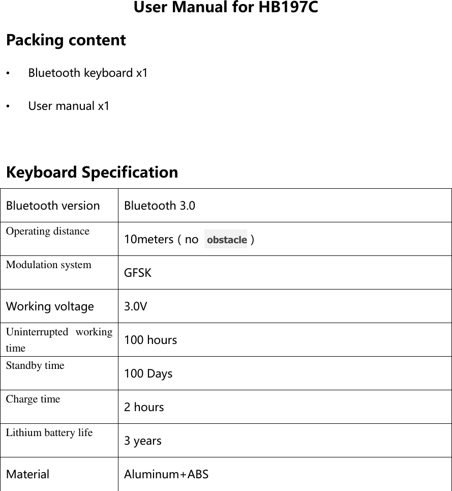 User Manual for HB197C Packing content • Bluetooth keyboard x1 • User manual x1  Keyboard Specification Bluetooth version Bluetooth 3.0 Operating distance 10meters（no   obstacle） Modulation system GFSK Working voltage 3.0V Uninterrupted  working time 100 hours Standby time 100 Days Charge time 2 hours Lithium battery life 3 years Material Aluminum+ABS  