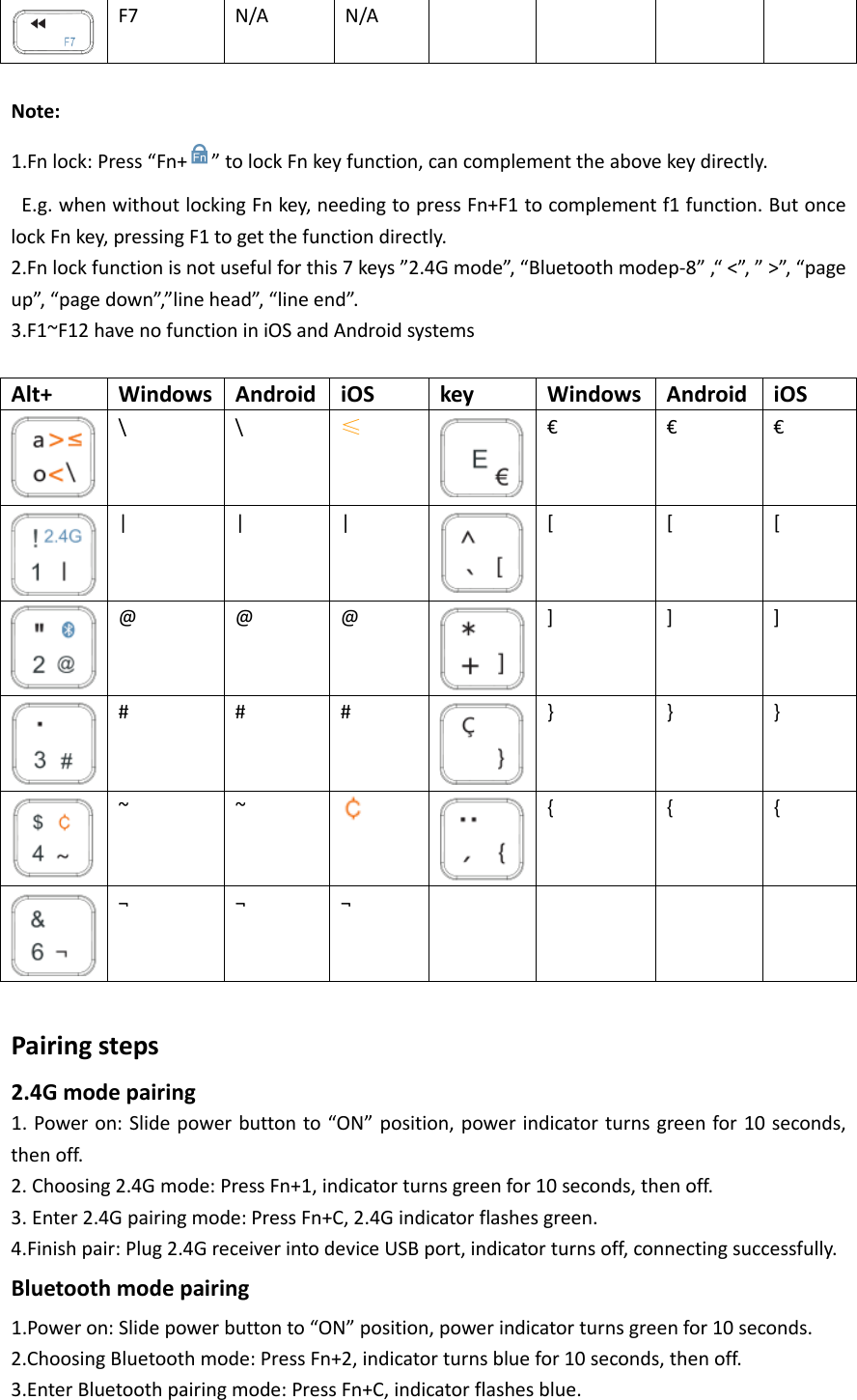  F7  N/A  N/A          Note: 1.Fn lock: Press “Fn+ ” to lock Fn key function, can complement the above key directly.  E.g. when without locking Fn key, needing to press Fn+F1 to complement f1 function. But once lock Fn key, pressing F1 to get the function directly. 2.Fn lock function is not useful for this 7 keys ”2.4G mode”, “Bluetooth modep-8” ,“ &lt;”, ” &gt;”, “page up”, “page down”,”line head”, “line end”. 3.F1~F12 have no function in iOS and Android systems  Alt+ Windows Android iOS key Windows Android iOS  \  \  ≤  €  €  €  | | |  [ [ [  @  @  @  ]  ]  ]  #  #  #  }  }  }  ~ ~   { { {  ¬ ¬ ¬      Pairing steps 2.4G mode pairing 1. Power on: Slide power button to “ON” position, power indicator turns green for 10 seconds, then off. 2. Choosing 2.4G mode: Press Fn+1, indicator turns green for 10 seconds, then off. 3. Enter 2.4G pairing mode: Press Fn+C, 2.4G indicator flashes green. 4.Finish pair: Plug 2.4G receiver into device USB port, indicator turns off, connecting successfully. Bluetooth mode pairing 1.Power on: Slide power button to “ON” position, power indicator turns green for 10 seconds. 2.Choosing Bluetooth mode: Press Fn+2, indicator turns blue for 10 seconds, then off. 3.Enter Bluetooth pairing mode: Press Fn+C, indicator flashes blue. 