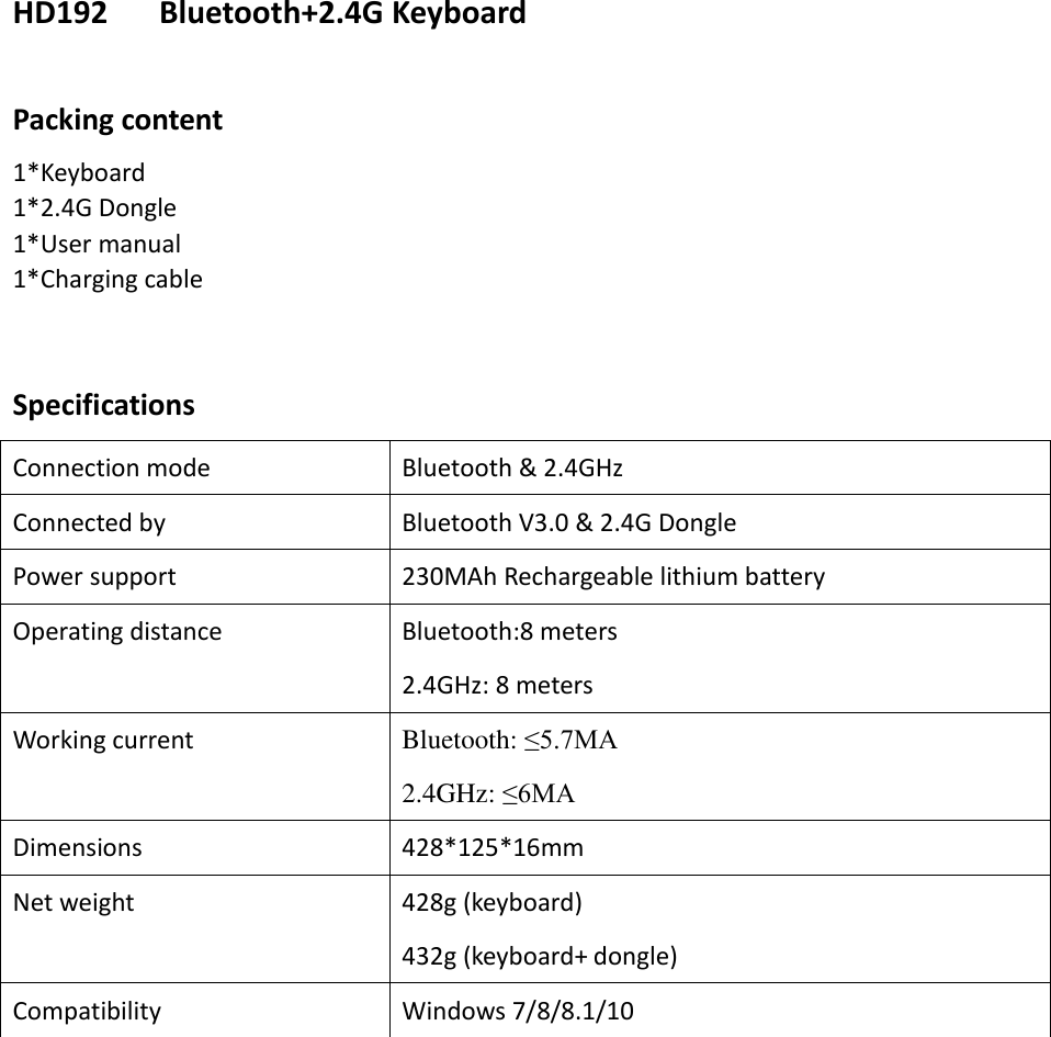 HD192      Bluetooth+2.4G Keyboard  Packing content 1*Keyboard 1*2.4G Dongle 1*User manual 1*Charging cable     Specifications Connection mode Bluetooth &amp; 2.4GHz Connected by Bluetooth V3.0 &amp; 2.4G Dongle Power support 230MAh Rechargeable lithium battery Operating distance Bluetooth:8 meters 2.4GHz: 8 meters Working current Bluetooth: ≤5.7MA 2.4GHz: ≤6MA Dimensions 428*125*16mm Net weight 428g (keyboard) 432g (keyboard+ dongle) Compatibility Windows 7/8/8.1/10         