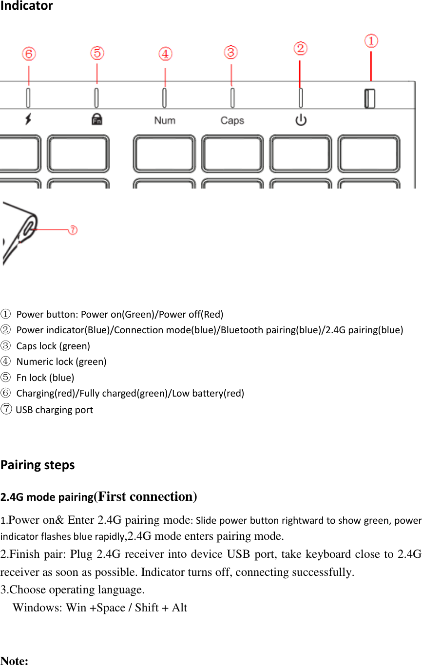 Indicator       ①  Power button: Power on(Green)/Power off(Red) ②  Power indicator(Blue)/Connection mode(blue)/Bluetooth pairing(blue)/2.4G pairing(blue) ③  Caps lock (green) ④  Numeric lock (green) ⑤  Fn lock (blue) ⑥  Charging(red)/Fully charged(green)/Low battery(red) ⑦ USB charging port   Pairing steps 2.4G mode pairing(First connection) 1.Power on&amp; Enter 2.4G pairing mode: Slide power button rightward to show green, power indicator flashes blue rapidly,2.4G mode enters pairing mode. 2.Finish pair: Plug 2.4G receiver into device USB port, take keyboard close to 2.4G receiver as soon as possible. Indicator turns off, connecting successfully. 3.Choose operating language.      Windows: Win +Space / Shift + Alt   Note:  