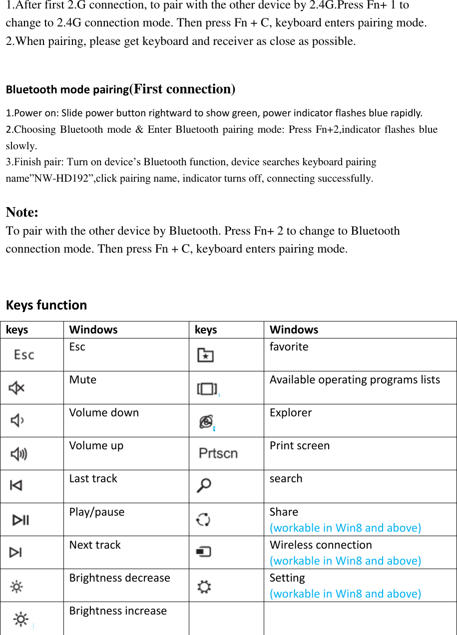 1.After first 2.G connection, to pair with the other device by 2.4G.Press Fn+ 1 to change to 2.4G connection mode. Then press Fn + C, keyboard enters pairing mode. 2.When pairing, please get keyboard and receiver as close as possible.  Bluetooth mode pairing(First connection) 1.Power on: Slide power button rightward to show green, power indicator flashes blue rapidly. 2.Choosing Bluetooth mode &amp; Enter Bluetooth pairing mode: Press Fn+2,indicator flashes blue slowly. 3.Finish pair: Turn on device’s Bluetooth function, device searches keyboard pairing name”NW-HD192”,click pairing name, indicator turns off, connecting successfully.  Note:  To pair with the other device by Bluetooth. Press Fn+ 2 to change to Bluetooth connection mode. Then press Fn + C, keyboard enters pairing mode.  Keys function keys Windows keys Windows  Esc  favorite  Mute  Available operating programs lists  Volume down  Explorer  Volume up  Print screen  Last track  search  Play/pause  Share (workable in Win8 and above)  Next track  Wireless connection (workable in Win8 and above)  Brightness decrease  Setting (workable in Win8 and above)  Brightness increase        