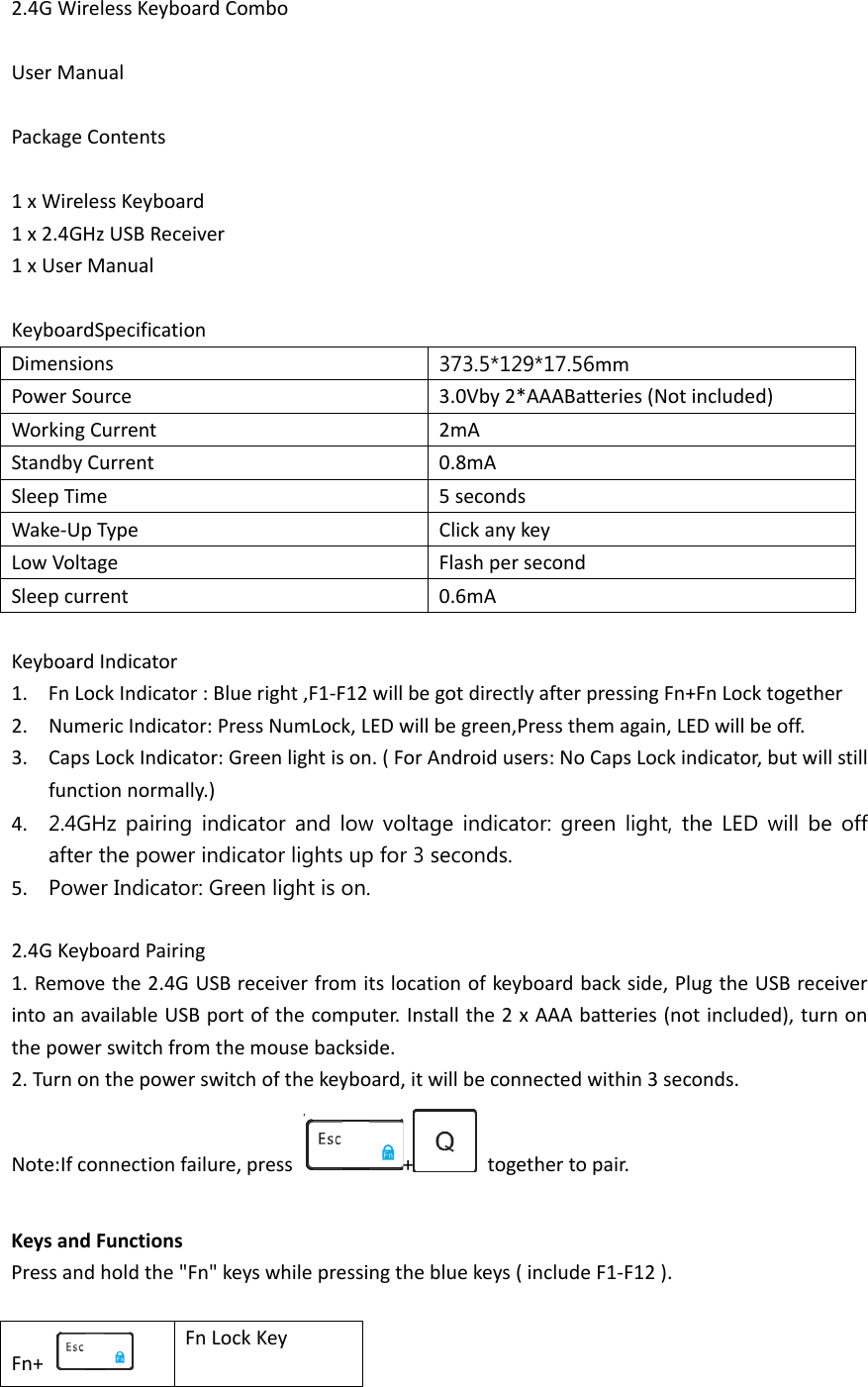 2.4G Wireless Keyboard Combo  User Manual  Package Contents  1 x Wireless Keyboard 1 x 2.4GHz USB Receiver 1 x User Manual  KeyboardSpecification Dimensions  373.5*129*17.56mm Power Source 3.0Vby 2*AAABatteries (Not included) Working Current 2mA Standby Current 0.8mA Sleep Time 5 seconds Wake-Up Type Click any key Low Voltage Flash per second Sleep current 0.6mA  Keyboard Indicator 1. Fn Lock Indicator : Blue right ,F1-F12 will be got directly after pressing Fn+Fn Lock together 2. Numeric Indicator: Press NumLock, LED will be green,Press them again, LED will be off. 3. Caps Lock Indicator: Green light is on. ( For Android users: No Caps Lock indicator, but will still function normally.) 4. 2.4GHz pairing indicator and low voltage indicator: green light, the LED will be off after the power indicator lights up for 3 seconds. 5. Power Indicator: Green light is on.  2.4G Keyboard Pairing 1. Remove the 2.4G USB receiver from its location of keyboard back side, Plug the USB receiver into an available USB port of the computer. Install the 2 x AAA batteries (not included), turn on the power switch from the mouse backside. 2. Turn on the power switch of the keyboard, it will be connected within 3 seconds. Note:If connection failure, press  +   together to pair.  Keys and Functions Press and hold the &quot;Fn&quot; keys while pressing the blue keys ( include F1-F12 ).  Fn+   Fn Lock Key 
